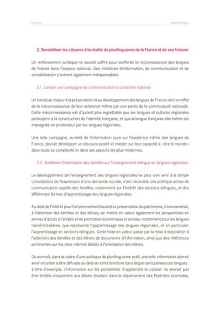PAGE 50	

PROPOSITIONS

	 2. Sensibiliser les citoyens à la réalité du plurilinguisme de la France et de son histoire
Un renforcement juridique ne saurait suffire pour conforter la reconnaissance des langues
de France dans l’espace national. Des initiatives d’information, de communication et de
sensibilisation s’avèrent également indispensables.
	 2.1. Lancer une campagne de communication à caractère national
Un handicap majeur à la préservation et au développement des langues de France vient en effet
de la méconnaissance de leur existence même par une partie de la communauté nationale.
Cette méconnaissance est d’autant plus regrettable que les langues et cultures régionales
participent à la construction de l’identité française, et que la langue française elle-même est
imprégnée en profondeur par les langues régionales.
Une telle campagne, au-delà de l’information pure sur l’existence même des langues de
France, devrait développer un discours positif et insister sur leur capacité à « dire le monde »
dans toute sa complexité et dans ses aspects les plus modernes.
	 2.2. Améliorer l’information des familles sur l’enseignement bilingue en langues régionales
Le développement de l’enseignement des langues régionales ne peut s’en tenir à la simple
constatation de l’expression d’une demande sociale, mais nécessite une politique active de
communication auprès des familles, notamment sur l’intérêt des sections bilingues, et des
différentes formes d’apprentissage des langues régionales.
Au-delà de l’intérêt pour l’environnement local et la préservation du patrimoine, il conviendrait,
à l’attention des familles et des élèves, de mettre en valeur également les perspectives en
termes d’accès à l’emploi et de promotion économique et sociale, notamment pour les langues
transfrontalières, que représente l’apprentissage des langues régionales, et en particulier
l’apprentissage en sections bilingues. Cette mise en valeur passe par la mise à disposition à
l’attention des familles et des élèves de documents d’information, ainsi que des références
pertinentes sur les sites internet dédiés à l’orientation des élèves.
De surcroît, dans le cadre d’une politique de plurilinguisme actif, une telle information devrait
avoir vocation à être diffusée au-delà du strict territoire dans lequel sont parlées ces langues :
à titre d’exemple, l’information sur les possibilités d’apprendre le catalan ne devrait pas
être limitée uniquement aux élèves étudiant dans le département des Pyrénées orientales,

 