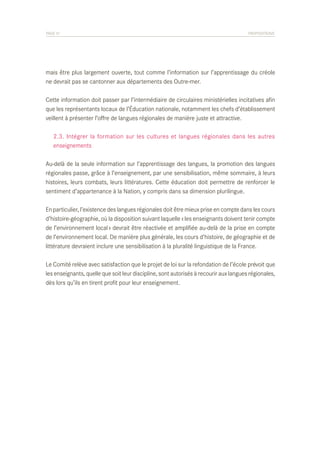 PAGE 51	

PROPOSITIONS

mais être plus largement ouverte, tout comme l’information sur l’apprentissage du créole
ne devrait pas se cantonner aux départements des Outre-mer.
Cette information doit passer par l’intermédiaire de circulaires ministérielles incitatives afin
que les représentants locaux de l’Éducation nationale, notamment les chefs d’établissement
veillent à présenter l’offre de langues régionales de manière juste et attractive.
	 2.3. Intégrer la formation sur les cultures et langues régionales dans les autres
	 enseignements
Au-delà de la seule information sur l’apprentissage des langues, la promotion des langues
régionales passe, grâce à l’enseignement, par une sensibilisation, même sommaire, à leurs
histoires, leurs combats, leurs littératures. Cette éducation doit permettre de renforcer le
sentiment d’appartenance à la Nation, y compris dans sa dimension plurilingue.
En particulier, l’existence des langues régionales doit être mieux prise en compte dans les cours
d’histoire-géographie, où la disposition suivant laquelle « les enseignants doivent tenir compte
de l’environnement local » devrait être réactivée et amplifiée au-delà de la prise en compte
de l’environnement local. De manière plus générale, les cours d’histoire, de géographie et de
littérature devraient inclure une sensibilisation à la pluralité linguistique de la France.
Le Comité relève avec satisfaction que le projet de loi sur la refondation de l’école prévoit que
les enseignants, quelle que soit leur discipline, sont autorisés à recourir aux langues régionales,
dès lors qu’ils en tirent profit pour leur enseignement.

 