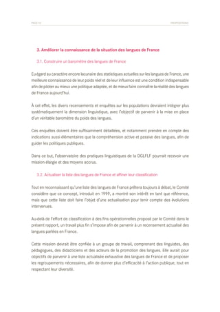 PAGE 52	

PROPOSITIONS

	 3. Améliorer la connaissance de la situation des langues de France
	 3.1. Construire un baromètre des langues de France
Eu égard au caractère encore lacunaire des statistiques actuelles sur les langues de France, une
meilleure connaissance de leur poids réel et de leur influence est une condition indispensable
afin de piloter au mieux une politique adaptée, et de mieux faire connaître la réalité des langues
de France aujourd’hui.
À cet effet, les divers recensements et enquêtes sur les populations devraient intégrer plus
systématiquement la dimension linguistique, avec l’objectif de parvenir à la mise en place
d’un véritable baromètre du poids des langues.
Ces enquêtes doivent être suffisamment détaillées, et notamment prendre en compte des
indications aussi élémentaires que la compréhension active et passive des langues, afin de
guider les politiques publiques.
Dans ce but, l’observatoire des pratiques linguistiques de la DGLFLF pourrait recevoir une
mission élargie et des moyens accrus.
	 3.2. Actualiser la liste des langues de France et affiner leur classification
Tout en reconnaissant qu’une liste des langues de France prêtera toujours à débat, le Comité
considère que ce concept, introduit en 1999, a montré son intérêt en tant que référence,
mais que cette liste doit faire l’objet d’une actualisation pour tenir compte des évolutions
intervenues.
Au-delà de l’effort de classification à des fins opérationnelles proposé par le Comité dans le
présent rapport, un travail plus fin s’impose afin de parvenir à un recensement actualisé des
langues parlées en France.
Cette mission devrait être confiée à un groupe de travail, comprenant des linguistes, des
pédagogues, des didacticiens et des acteurs de la promotion des langues. Elle aurait pour
objectifs de parvenir à une liste actualisée exhaustive des langues de France et de proposer
les regroupements nécessaires, afin de donner plus d’efficacité à l’action publique, tout en
respectant leur diversité.

 