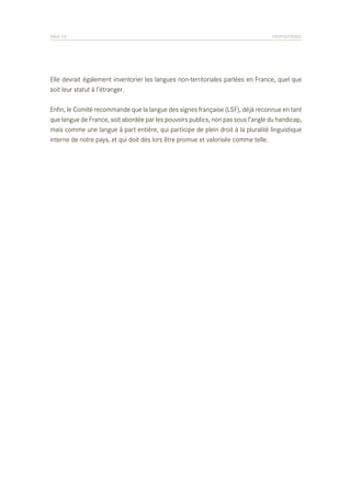 PAGE 53	

PROPOSITIONS

Elle devrait également inventorier les langues non-territoriales parlées en France, quel que
soit leur statut à l’étranger.
Enfin, le Comité recommande que la langue des signes française (LSF), déjà reconnue en tant
que langue de France, soit abordée par les pouvoirs publics, non pas sous l’angle du handicap,
mais comme une langue à part entière, qui participe de plein droit à la pluralité linguistique
interne de notre pays, et qui doit dès lors être promue et valorisée comme telle.

 