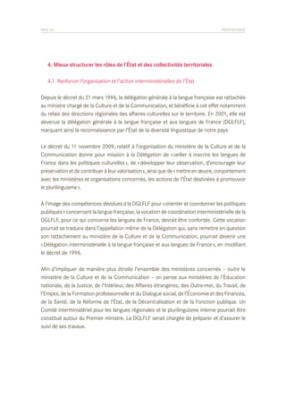 PAGE 54	

PROPOSITIONS

	 4. Mieux structurer les rôles de l’État et des collectivités territoriales
	 4.1. Renforcer l’organisation et l’action interministérielles de l’État
Depuis le décret du 21 mars 1996, la délégation générale à la langue française est rattachée
au ministre chargé de la Culture et de la Communication, et bénéficie à cet effet notamment
du relais des directions régionales des affaires culturelles sur le territoire. En 2001, elle est
devenue la délégation générale à la langue française et aux langues de France (DGLFLF),
marquant ainsi la reconnaissance par l’État de la diversité linguistique de notre pays.
Le décret du 11 novembre 2009, relatif à l’organisation du ministère de la Culture et de la
Communication donne pour mission à la Délégation de « veiller à inscrire les langues de
France dans les politiques culturelles », de « développer leur observation, d’encourager leur
préservation et de contribuer à leur valorisation », ainsi que de « mettre en œuvre, conjointement
avec les ministères et organisations concernés, les actions de l’État destinées à promouvoir
le plurilinguisme ».
À l’image des compétences dévolues à la DGLFLF pour « orienter et coordonner les politiques
publiques » concernant la langue française, la vocation de coordination interministérielle de la
DGLFLF, pour ce qui concerne les langues de France, devrait être confortée. Cette vocation
pourrait se traduire dans l’appellation même de la Délégation qui, sans remettre en question
son rattachement au ministère de la Culture et de la Communication, pourrait devenir une
« Délégation interministérielle à la langue française et aux langues de France », en modifiant
le décret de 1996.
Afin d’impliquer de manière plus étroite l’ensemble des ministères concernés – outre le
ministère de la Culture et de la Communication – on pense aux ministères de l’Éducation
nationale, de la Justice, de l’Intérieur, des Affaires étrangères, des Outre-mer, du Travail, de
l’Emploi, de la Formation professionnelle et du Dialogue social, de l’Économie et des Finances,
de la Santé, de la Réforme de l’État, de la Décentralisation et de la Fonction publique. Un
Comité interministériel pour les langues régionales et le plurilinguisme interne pourrait être
constitué autour du Premier ministre. La DGLFLF serait chargée de préparer et d’assurer le
suivi de ses travaux.

 