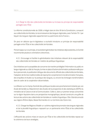 PAGE 55	

PROPOSITIONS

	 4.2. Élargir le rôle des collectivités territoriales sur la base du principe de responsabilité
	 partagée avec l’État
La réforme constitutionnelle de 2008 a intégré dans le titre XII de la Constitution, consacré
aux collectivités territoriales, la reconnaissance des langues régionales, avec l’article 75-1 par
lequel « les langues régionales appartiennent au patrimoine de la France ».
On peut en déduire que le législateur a souhaité introduire un principe de responsabilité
partagée entre l’État et les collectivités territoriales.
Prenant appui sur ce principe, et souhaitant généraliser les initiatives déjà existantes, le Comité
recommande plusieurs orientations directrices.
	 4.2.1. Encourager et faciliter la généralisation des initiatives relevant de la responsabilité
	 des collectivités territoriales en matière de politique linguistique
Ces initiatives sont susceptibles de concerner de manière privilégiée l’information du public en
langue régionale au côté du français, la mise en place d’actions de formation professionnelle pour
leurs personnels, la publication bilingue des documents officiels des collectivités territoriales,
l’adoption de formes traditionnelles de toponymie conjointement à la dénomination française,
des enquêtes et études sur la pratique des langues, ou encore les échanges transfrontaliers
dans le cadre de la coopération décentralisée.
La réflexion sur le champ d’activité des politiques locales sera prochainement éclairée par une
étude demandée au Département des études de la prospective et des statistiques (DEPS) du
ministère de la Culture et de la Communication. Celle-ci, dans un premier temps concentrée
sur la région Aquitaine dans une perspective monographique, devrait construire une grille de
lecture des actions des collectivités territoriales en matière linguistique. Elle s’étendra ensuite
aux régions Rhône-Alpes, Basse-Normandie et à un territoire des Outre-mer.
	 4.2.2. Charger les Régions d’établir un « schéma régional de promotion des langues régionales
	 et de la pluralité linguistique » reposant sur un partenariat entre l’État et les collectivités
	 territoriales
L’efficacité des actions mises en œuvre par l’État et les collectivités territoriales repose sur
la cohérence de leurs stratégies.

 