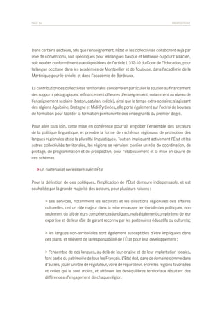 PAGE 56	

PROPOSITIONS

Dans certains secteurs, tels que l’enseignement, l’État et les collectivités collaborent déjà par
voie de conventions, soit spécifiques pour les langues basque et bretonne ou pour l’alsacien,
soit nouées conformément aux dispositions de l’article L 312-10 du Code de l’éducation, pour
la langue occitane dans les académies de Montpellier et de Toulouse, dans l’académie de la
Martinique pour le créole, et dans l’académie de Bordeaux.
La contribution des collectivités territoriales concerne en particulier le soutien au financement
des supports pédagogiques, le financement d’heures d’enseignement, notamment au niveau de
l’enseignement scolaire (breton, catalan, créole), ainsi que le temps extra-scolaire ; s’agissant
des régions Aquitaine, Bretagne et Midi-Pyrénées, elle porte également sur l’octroi de bourses
de formation pour faciliter la formation permanente des enseignants du premier degré.
Pour aller plus loin, cette mise en cohérence pourrait englober l’ensemble des secteurs
de la politique linguistique, et prendre la forme de « schémas régionaux de promotion des
langues régionales et de la pluralité linguistique ». Tout en impliquant activement l’État et les
autres collectivités territoriales, les régions se verraient confier un rôle de coordination, de
pilotage, de programmation et de prospective, pour l’établissement et la mise en œuvre de
ces schémas.
> un partenariat nécessaire avec l’État
Pour la définition de ces politiques, l’implication de l’État demeure indispensable, et est
souhaitée par la grande majorité des acteurs, pour plusieurs raisons :
	
	
	
	

> ses services, notamment les rectorats et les directions régionales des affaires
culturelles, ont un rôle majeur dans la mise en œuvre territoriale des politiques, non
seulement du fait de leurs compétences juridiques, mais également compte tenu de leur
expertise et de leur rôle de garant reconnu par les partenaires éducatifs ou culturels ;

	
	

> les langues non-territoriales sont également susceptibles d’être impliquées dans
ces plans, et relèvent de la responsabilité de l’État pour leur développement ;

	
	
	
	
	

> l’ensemble de ces langues, au-delà de leur origine et de leur implantation locales,
font partie du patrimoine de tous les Français. L’État doit, dans ce domaine comme dans
d’autres, jouer un rôle de régulateur, voire de répartiteur, entre les régions favorisées
et celles qui le sont moins, et atténuer les déséquilibres territoriaux résultant des
différences d’engagement de chaque région.

 