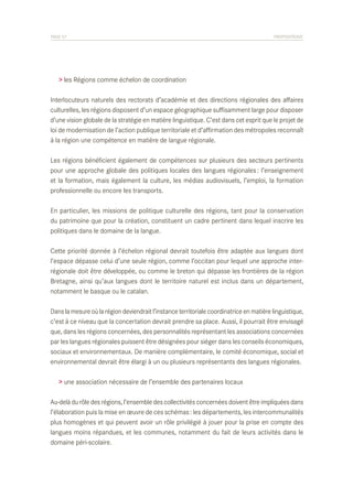 PAGE 57	

PROPOSITIONS

> les Régions comme échelon de coordination
Interlocuteurs naturels des rectorats d’académie et des directions régionales des affaires
culturelles, les régions disposent d’un espace géographique suffisamment large pour disposer
d’une vision globale de la stratégie en matière linguistique. C’est dans cet esprit que le projet de
loi de modernisation de l’action publique territoriale et d’affirmation des métropoles reconnaît
à la région une compétence en matière de langue régionale.
Les régions bénéficient également de compétences sur plusieurs des secteurs pertinents
pour une approche globale des politiques locales des langues régionales : l’enseignement
et la formation, mais également la culture, les médias audiovisuels, l’emploi, la formation
professionnelle ou encore les transports.
En particulier, les missions de politique culturelle des régions, tant pour la conservation
du patrimoine que pour la création, constituent un cadre pertinent dans lequel inscrire les
politiques dans le domaine de la langue.
Cette priorité donnée à l’échelon régional devrait toutefois être adaptée aux langues dont
l’espace dépasse celui d’une seule région, comme l’occitan pour lequel une approche interrégionale doit être développée, ou comme le breton qui dépasse les frontières de la région
Bretagne, ainsi qu’aux langues dont le territoire naturel est inclus dans un département,
notamment le basque ou le catalan.
Dans la mesure où la région deviendrait l’instance territoriale coordinatrice en matière linguistique,
c’est à ce niveau que la concertation devrait prendre sa place. Aussi, il pourrait être envisagé
que, dans les régions concernées, des personnalités représentant les associations concernées
par les langues régionales puissent être désignées pour siéger dans les conseils économiques,
sociaux et environnementaux. De manière complémentaire, le comité économique, social et
environnemental devrait être élargi à un ou plusieurs représentants des langues régionales.
> une association nécessaire de l’ensemble des partenaires locaux
Au-delà du rôle des régions, l’ensemble des collectivités concernées doivent être impliquées dans
l’élaboration puis la mise en œuvre de ces schémas : les départements, les intercommunalités
plus homogènes et qui peuvent avoir un rôle privilégié à jouer pour la prise en compte des
langues moins répandues, et les communes, notamment du fait de leurs activités dans le
domaine péri-scolaire.

 