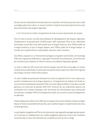 PAGE 58	

PROPOSITIONS

Sachant que les collectivités territoriales dans leur ensemble contribuent pour plus de la moitié
au budget public de la culture, on mesure combien il importe de prendre pleinement leur part
dans la promotion des langues régionales.
	 4.2.3. Poursuivre la création d’organismes de mise en œuvre partenariale des projets
Pour la mise en œuvre concrète des politiques de développement des langues régionales,
l’établissement de groupements d’intérêt public (GIP) regroupant l’État et les collectivités
territoriales concernées s’est avéré positif, pour la langue bretonne, avec l’Office public de
la langue bretonne, et pour la langue basque, avec l’Office public de la langue basque. Le
Comité, qui a auditionné leurs responsables, salue leur action novatrice.
Ces offices, reposant sur un financement partagé et une gestion partenariale, ont l’avantage
d’être des organismes fédérateurs, regroupant l’ensemble des partenaires, et fonctionnant
par consensus pour élaborer et mettre en œuvre une politique linguistique globale.
La mise en place de GIP concernant d’autres langues pourrait être encouragée, en tenant
compte de leurs spécificités. En particulier le projet de mise en place d’un office inter-régional
de la langue occitane mérite d’être soutenu.
Un autre modèle de partenariat intéressant est celui du dispositif ad hoc mis en place pour
soutenir l’enseignement de la langue alsacienne. L’enseignement du dialecte est fondé sur
une convention quadripartite associant l’État, le conseil régional d’Alsace et les deux conseils
généraux, et concernant la période 2007-2013. Chacune de ces collectivités apporte une
contribution d’un montant équivalent, afin de financer les rémunérations des contractuels
recrutés pour compléter l’offre de l’enseignement public, qui concerne surtout l’enseignement
en allemand.
L’Alsace dispose par ailleurs d’un Office pour la langue et la culture d’Alsace créé par la région
Alsace et financé essentiellement par elle, avec toutefois l’apport complémentaire des deux
conseils généraux.
La participation budgétaire de l’État au fonctionnement des dispositifs partagés devrait reposer
sur le principe du redéploiement des crédits budgétaires gérés par chacun des ministères
concernés dans chacun des domaines de compétences dont ils ont la charge.

 