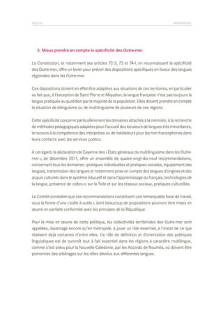 PAGE 59	

PROPOSITIONS

	 5. Mieux prendre en compte la spécificité des Outre-mer
La Constitution, et notamment ses articles 72-3, 73 et 74-l, en reconnaissant la spécificité
des Outre-mer, offre un levier pour prévoir des dispositions spécifiques en faveur des langues
régionales dans les Outre-mer.
Ces dispositions doivent en effet être adaptées aux situations de ces territoires, en particulier
au fait que, à l’exception de Saint-Pierre et Miquelon, la langue française n’est pas toujours la
langue pratiquée au quotidien par la majorité de la population. Elles doivent prendre en compte
la situation de bilinguisme ou de multilinguisme de plusieurs de ces régions.
Cette spécificité concerne particulièrement les domaines attachés à la mémoire, à la recherche
de méthodes pédagogiques adaptées pour l’accueil des locuteurs de langues très minoritaires,
le recours à la compétence des interprètes ou de médiateurs pour les non-francophones dans
leurs contacts avec les services publics.
À cet égard, la déclaration de Cayenne des « États généraux du multilinguisme dans les Outremer », de décembre 2011, offre un ensemble de quatre-vingt-dix-neuf recommandations,
concernant tous les domaines : pratiques individuelles et pratiques sociales, équipement des
langues, transmission des langues et notamment prise en compte des langues d’origines et des
acquis culturels dans le système éducatif et dans l’apprentissage du français, technologies de
la langue, présence de celles-ci sur la Toile et sur les réseaux sociaux, pratiques culturelles.
Le Comité considère que ces recommandations constituent une remarquable base de travail,
sous la forme d’une « boîte à outils », dont beaucoup de propositions pourront être mises en
œuvre en parfaite conformité avec les principes de la République.
Pour la mise en œuvre de cette politique, les collectivités territoriales des Outre-mer sont
appelées, davantage encore qu’en métropole, à jouer un rôle essentiel, à l’instar de ce que
réalisent déjà certaines d’entre elles. Ce rôle de définition et d’orientation des politiques
linguistiques est de surcroît tout à fait essentiel dans les régions à caractère multilingue,
comme c’est prévu pour la Nouvelle-Calédonie, par les Accords de Nouméa, où doivent être
prononcés des arbitrages sur les rôles dévolus aux différentes langues.

 