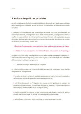 PAGE 60	

PROPOSITIONS

II. Renforcer les politiques sectorielles
Au-delà du cadre général et institutionnel, la politique de développement des langues régionales
et du plurilinguisme nécessite la mise en œuvre d’un ensemble de mesures sectorielles
concrètes.
À cet égard, le Comité a estimé que, sans négliger l’ensemble des autres domaines de la vie
économique et sociale, l’enseignement devait être la priorité absolue. L’enseignement constitue
en effet un moyen privilégié de redynamiser la transmission familiale de la pratique des langues
régionales, alors que celle-ci est aujourd’hui en danger compte tenu de la diminution du nombre
de locuteurs pour beaucoup d’entre elles.
	 1. Conforter l’enseignement comme priorité d’une politique des langues de France
	 1.1. Mettre en œuvre une approche diversifiée en fonction de la situation de chaque langue
Eu égard au nombre et à la diversité des situations des langues régionales sur le sol français,
l’impératif de maintien d’un plurilinguisme vivant exige que la France adopte des démarches
différenciées en matière d’enseignement.
	 1.1.1. Prendre en compte une multiplicité d’objectifs
Ce traitement différencié doit tenir compte du poids de chacune de ces langues, et des finalités
assignées à cet enseignement :
> formation de citoyens conscients que les langues parlées sur leur territoire sont constitutives
de leur propre identité, et qui soient désireux de s’y impliquer ;
> outil d’insertion sociale et d’intégration des jeunes ; c’est en particulier le cas dans les
Outre-mer, où l’apprentissage dans la langue régionale est un élément majeur de socialisation
effective pour des enfants locuteurs de langues rares ;
> atout de réussite économique et sociale, notamment pour les langues proches de langues
parlées ailleurs en Europe, ou encore, pour les langues non-territoriales ;
> objet d’étude universitaire et d’une politique de préservation patrimoniale.

 