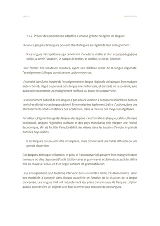 PAGE 61	

PROPOSITIONS

	 1.1.2. Prévoir des propositions adaptées à chaque grande catégorie de langues
Plusieurs groupes de langues peuvent être distingués au regard de leur enseignement :
> les langues métropolitaines qui bénéficient d’une forte vitalité, et d’un acquis pédagogique
solide, à savoir l’alsacien, le basque, le breton, le catalan, le corse, l’occitan
Pour former des locuteurs durables, ayant une maîtrise réelle de la langue régionale,
l’enseignement bilingue constitue une option reconnue.
L’intensité du volume horaire de l’enseignement en langue régionale doit pouvoir être modulée
en fonction du degré de parenté de la langue avec le français, et du stade de la scolarité, avec
au besoin notamment un enseignement renforcé au stade de la maternelle.
Le rayonnement culturel de ces langues a par ailleurs vocation à dépasser les frontières de leurs
territoires d’origine ; ces langues doivent être enseignées également, à titre d’options, dans des
établissements situés en dehors des académies, dans la mesure des moyens budgétaires.
Par ailleurs, l’apprentissage des langues des régions transfrontalières (basque, catalan, flamand
occidental, langues régionales d’Alsace et des pays mosellans) doit intégrer une finalité
économique, afin de faciliter l’employabilité des élèves dans les bassins d’emploi implantés
dans les pays voisins.
> les langues qui peuvent être enseignées, mais connaissent une faible diffusion ou une
grande dispersion
Ces langues, telles que le flamand, le gallo, le francoprovençal, peuvent être enseignées dans
la mesure où elles disposent d’outils (dictionnaires et grammaires scolaires) susceptibles d’être
mis en œuvre à l’école, et d’un degré suffisant de grammatisation.
Leur enseignement peut toutefois intervenir dans un nombre limité d’établissements, selon
des modalités à convenir dans chaque académie en fonction de la situation de la langue
concernée. Les langues d’oïl ont naturellement leur place dans le cours de français. L’option
au bac pourrait être un objectif à se fixer à terme pour chacune de ces langues.

 