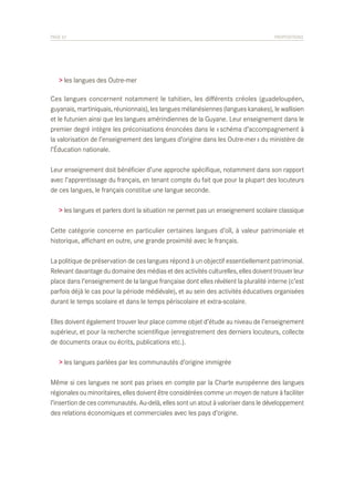 PAGE 62	

PROPOSITIONS

> les langues des Outre-mer
Ces langues concernent notamment le tahitien, les différents créoles (guadeloupéen,
guyanais, martiniquais, réunionnais), les langues mélanésiennes (langues kanakes), le wallisien
et le futunien ainsi que les langues amérindiennes de la Guyane. Leur enseignement dans le
premier degré intègre les préconisations énoncées dans le « schéma d’accompagnement à
la valorisation de l’enseignement des langues d’origine dans les Outre-mer » du ministère de
l’Éducation nationale.
Leur enseignement doit bénéficier d’une approche spécifique, notamment dans son rapport
avec l’apprentissage du français, en tenant compte du fait que pour la plupart des locuteurs
de ces langues, le français constitue une langue seconde.
> les langues et parlers dont la situation ne permet pas un enseignement scolaire classique
Cette catégorie concerne en particulier certaines langues d’oïl, à valeur patrimoniale et
historique, affichant en outre, une grande proximité avec le français.
La politique de préservation de ces langues répond à un objectif essentiellement patrimonial.
Relevant davantage du domaine des médias et des activités culturelles, elles doivent trouver leur
place dans l’enseignement de la langue française dont elles révèlent la pluralité interne (c’est
parfois déjà le cas pour la période médiévale), et au sein des activités éducatives organisées
durant le temps scolaire et dans le temps périscolaire et extra-scolaire.
Elles doivent également trouver leur place comme objet d’étude au niveau de l’enseignement
supérieur, et pour la recherche scientifique (enregistrement des derniers locuteurs, collecte
de documents oraux ou écrits, publications etc.).
> les langues parlées par les communautés d’origine immigrée
Même si ces langues ne sont pas prises en compte par la Charte européenne des langues
régionales ou minoritaires, elles doivent être considérées comme un moyen de nature à faciliter
l’insertion de ces communautés. Au-delà, elles sont un atout à valoriser dans le développement
des relations économiques et commerciales avec les pays d’origine.

 