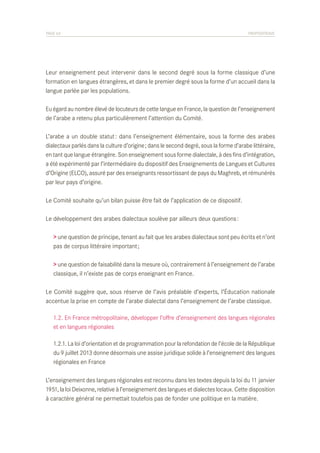 PAGE 63	

PROPOSITIONS

Leur enseignement peut intervenir dans le second degré sous la forme classique d’une
formation en langues étrangères, et dans le premier degré sous la forme d’un accueil dans la
langue parlée par les populations.
Eu égard au nombre élevé de locuteurs de cette langue en France, la question de l’enseignement
de l’arabe a retenu plus particulièrement l’attention du Comité.
L’arabe a un double statut : dans l’enseignement élémentaire, sous la forme des arabes
dialectaux parlés dans la culture d’origine ; dans le second degré, sous la forme d’arabe littéraire,
en tant que langue étrangère. Son enseignement sous forme dialectale, à des fins d’intégration,
a été expérimenté par l’intermédiaire du dispositif des Enseignements de Langues et Cultures
d’Origine (ELCO), assuré par des enseignants ressortissant de pays du Maghreb, et rémunérés
par leur pays d’origine.
Le Comité souhaite qu’un bilan puisse être fait de l’application de ce dispositif.
Le développement des arabes dialectaux soulève par ailleurs deux questions :
> une question de principe, tenant au fait que les arabes dialectaux sont peu écrits et n’ont
pas de corpus littéraire important ;
> une question de faisabilité dans la mesure où, contrairement à l’enseignement de l’arabe
classique, il n’existe pas de corps enseignant en France.
Le Comité suggère que, sous réserve de l’avis préalable d’experts, l’Éducation nationale
accentue la prise en compte de l’arabe dialectal dans l’enseignement de l’arabe classique.
	 1.2. En France métropolitaine, développer l’offre d’enseignement des langues régionales
	 et en langues régionales
	 1.2.1. La loi d’orientation et de programmation pour la refondation de l’école de la République
	 du 9 juillet 2013 donne désormais une assise juridique solide à l’enseignement des langues
	 régionales en France
L’enseignement des langues régionales est reconnu dans les textes depuis la loi du 11 janvier
1951, la loi Deixonne, relative à l’enseignement des langues et dialectes locaux. Cette disposition
à caractère général ne permettait toutefois pas de fonder une politique en la matière.

 