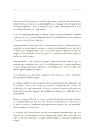 PAGE 64	

PROPOSITIONS

Celle-ci restait fondée sur des textes à caractère réglementaire ou à caractère infra-réglementaire,
et notamment les circulaires du 5 septembre 2001 sur « le développement de l’enseignement
des langues régionales à l’école, au collège et au lycée », et les « modalités de mise en place
de l’enseignement bilingue à parité horaire ».
La loi pour la refondation de l’école, au débat sur laquelle plusieurs membres du Comité ont
activement participé, a permis une avancée majeure, en donnant désormais une base législative
à l’enseignement des langues régionales.
Rejoignant le vœu du Comité et de plusieurs intervenants auditionnés, la loi réaffirme le principe
constitutionnel suivant lequel « les langues et cultures régionales appartenant au patrimoine
de la France, leur enseignement est favorisé prioritairement dans les régions où elles sont en
usage », et invite à « favoriser l’étude des langues et cultures régionales dans les régions où
ces langues sont en usage ».
Elle fixe par ailleurs plusieurs grands principes pour l’application de cette politique, celui d’un
« enseignement tout au long de la scolarité », la possibilité ouverte d’un « enseignement bilingue
en langue française et en langue d’origine », et l’information pour les familles des différentes
offres d’apprentissage de ces langues.
Le Comité souhaite que cet ensemble de dispositions débouche sur une meilleure planification
des implantations de sites bilingues.
Le caractère facultatif de cet enseignement est rappelé dans la loi. Pour l’application de
ce principe, le Comité, dans sa majorité, a estimé que l’école devait offrir un choix réel
et bien informé, et qu’il convenait de s’en tenir au principe du volontariat à l’initiative des
familles. Toute disposition équivalant à une obligation de fait poserait des difficultés d’ordre
constitutionnel.
Plusieurs membres du Comité ont toutefois souhaité aller plus loin dans la généralisation
de l’enseignement bilingue, en s’inspirant du dispositif existant en Corse. Ils estiment qu’un
tel dispositif permettrait de favoriser davantage le développement d’une offre généralisée,
notamment pour les zones rurales.
La possibilité, figurant dans l’annexe de la loi, suivant laquelle les élèves résidant dans une
commune où cette offre bilingue ne serait pas proposée, puissent être inscrits dans une
autre commune, devrait toutefois contribuer à améliorer l’accès pour tous à un enseignement
bilingue.

 