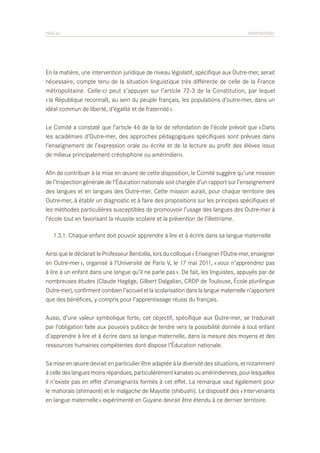 PAGE 66	

PROPOSITIONS

En la matière, une intervention juridique de niveau législatif, spécifique aux Outre-mer, serait
nécessaire, compte tenu de la situation linguistique très différente de celle de la France
métropolitaine. Celle-ci peut s’appuyer sur l’article 72-3 de la Constitution, par lequel
« la République reconnaît, au sein du peuple français, les populations d’outre-mer, dans un
idéal commun de liberté, d’égalité et de fraternité ».
Le Comité a constaté que l’article 46 de la loi de refondation de l’école prévoit que « Dans
les académies d’Outre-mer, des approches pédagogiques spécifiques sont prévues dans
l’enseignement de l’expression orale ou écrite et de la lecture au profit des élèves issus
de milieux principalement créolophone ou amérindien».
Afin de contribuer à la mise en œuvre de cette disposition, le Comité suggère qu’une mission
de l’Inspection générale de l’Éducation nationale soit chargée d’un rapport sur l’enseignement
des langues et en langues des Outre-mer. Cette mission aurait, pour chaque territoire des
Outre-mer, à établir un diagnostic et à faire des propositions sur les principes spécifiques et
les méthodes particulières susceptibles de promouvoir l’usage des langues des Outre-mer à
l’école tout en favorisant la réussite scolaire et la prévention de l’illettrisme.
	 1.3.1. Chaque enfant doit pouvoir apprendre à lire et à écrire dans sa langue maternelle
Ainsi que le déclarait le Professeur Bentolila, lors du colloque « Enseigner l’Outre-mer, enseigner
en Outre-mer », organisé à l’Université de Paris V, le 17 mai 2011, « vous n’apprendrez pas
à lire à un enfant dans une langue qu’il ne parle pas ». De fait, les linguistes, appuyés par de
nombreuses études (Claude Hagège, Gilbert Dalgalian, CRDP de Toulouse, École plurilingue
Outre-mer), confirment combien l’accueil et la scolarisation dans la langue maternelle n’apportent
que des bénéfices, y compris pour l’apprentissage réussi du français.
Aussi, d’une valeur symbolique forte, cet objectif, spécifique aux Outre-mer, se traduirait
par l’obligation faite aux pouvoirs publics de tendre vers la possibilité donnée à tout enfant
d’apprendre à lire et à écrire dans sa langue maternelle, dans la mesure des moyens et des
ressources humaines compétentes dont dispose l’Éducation nationale.
Sa mise en œuvre devrait en particulier être adaptée à la diversité des situations, et notamment
à celle des langues moins répandues, particulièrement kanakes ou amérindiennes, pour lesquelles
il n’existe pas en effet d’enseignants formés à cet effet. La remarque vaut également pour
le mahorais (shimaoré) et le malgache de Mayotte (shibushi). Le dispositif des « Intervenants
en langue maternelle » expérimenté en Guyane devrait être étendu à ce dernier territoire.

 