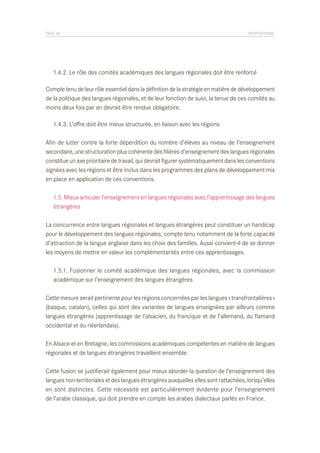 PAGE 68	

PROPOSITIONS

	 1.4.2. Le rôle des comités académiques des langues régionales doit être renforcé
Compte tenu de leur rôle essentiel dans la définition de la stratégie en matière de développement
de la politique des langues régionales, et de leur fonction de suivi, la tenue de ces comités au
moins deux fois par an devrait être rendue obligatoire.
	 1.4.3. L’offre doit être mieux structurée, en liaison avec les régions
Afin de lutter contre la forte déperdition du nombre d’élèves au niveau de l’enseignement
secondaire, une structuration plus cohérente des filières d’enseignement des langues régionales
constitue un axe prioritaire de travail, qui devrait figurer systématiquement dans les conventions
signées avec les régions et être inclus dans les programmes des plans de développement mis
en place en application de ces conventions.
	 1.5. Mieux articuler l’enseignement en langues régionales avec l’apprentissage des langues
	 étrangères
La concurrence entre langues régionales et langues étrangères peut constituer un handicap
pour le développement des langues régionales, compte tenu notamment de la forte capacité
d’attraction de la langue anglaise dans les choix des familles. Aussi convient-il de se donner
les moyens de mettre en valeur les complémentarités entre ces apprentissages.
	 1.5.1. Fusionner le comité académique des langues régionales, avec la commission
	 académique sur l’enseignement des langues étrangères
Cette mesure serait pertinente pour les régions concernées par les langues « transfrontalières »
(basque, catalan), celles qui sont des variantes de langues enseignées par ailleurs comme
langues étrangères (apprentissage de l’alsacien, du francique et de l’allemand, du flamand
occidental et du néerlandais).
En Alsace et en Bretagne, les commissions académiques compétentes en matière de langues
régionales et de langues étrangères travaillent ensemble.
Cette fusion se justifierait également pour mieux aborder la question de l’enseignement des
langues non-territoriales et des langues étrangères auxquelles elles sont rattachées, lorsqu’elles
en sont distinctes. Cette nécessité est particulièrement évidente pour l’enseignement
de l’arabe classique, qui doit prendre en compte les arabes dialectaux parlés en France.

 