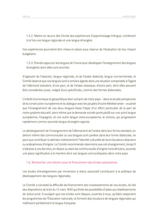 PAGE 69	

PROPOSITIONS

	 1.5.2. Mettre en œuvre dès l’école des expériences d’apprentissage trilingue, combinant
	 à la fois une langue régionale et une langue étrangère
Ces expériences pourraient être mises en place sous réserve de l’évaluation de leur impact
budgétaire.
	 1.5.3. Prendre appui sur les langues de France pour développer l’enseignement des langues
	 étrangères dont elles sont proches
S’agissant de l’alsacien, langue régionale, et de l’arabe dialectal, langue non-territoriale, le
Comité observe que ces langues sont à certains égards dans une situation comparable à l’égard
de l’allemand standard, d’une part, et de l’arabe classique, d’autre part, dont elles peuvent
être considérées aussi, malgré leurs spécificités, comme des formes dialectales.
L’intérêt économique et géopolitique bien compris de notre pays – dans la double perspective
de la construction européenne et du dialogue avec les peuples d’outre-Méditerranée – voudrait
que l’enseignement de ces deux langues fasse l’objet d’un effort particulier de la part de
notre système éducatif, alors même que la demande sociale porte plutôt sur une autre langue
européenne, l’espagnol, et une autre langue extra-européenne, le chinois, qui progressent
rapidement comme seconde langue étrangère apprise.
Le développement de l’enseignement de l’allemand et de l’arabe dans leur forme standard, en
dehors même des communautés où ces langues sont parlées dans leur forme dialectale, ne
peut que contribuer à valoriser indirectement l’identité culturelle de leurs locuteurs alsaciens
ou arabophones d’origine. Le Comité recommande néanmoins que cet enseignement, lorsqu’il
s’adresse à ces derniers, en Alsace ou dans les communautés d’origine nord-africaine, accorde
une place significative à la manière dont ces langues sont pratiquées dans notre pays.
	 1.6. Rechercher une solution pour le financement des écoles associatives
Les écoles d’enseignement par immersion à statut associatif contribuent à la politique de
développement des langues régionales.
Le Comité a constaté la difficulté de financement des investissements de ces écoles, du fait
des dispositions de la loi du 15 mars 1850 qui limite les possibilités d’aides aux établissements
de statut privé. Il souligne que ces écoles sont laïques, ouvertes à tous, qu’elles respectent
les programmes de l’Éducation nationale, et forment des locuteurs de langues régionales qui
maîtrisent parfaitement la langue française.

 