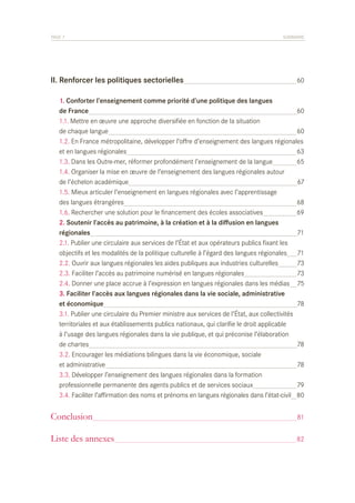 PAGE 7	

II. Renforcer les politiques sectorielles	
	
	
	
	
	
	
	
	
	
	
	
	
	
	
	
	
	
	
	
	
	
	
	
	
	
	
	
	
	
	

SOMMAIRE

60

1. Conforter l’enseignement comme priorité d’une politique des langues
de France	
60
1.1. Mettre en œuvre une approche diversifiée en fonction de la situation
de chaque langue	
60
1.2. En France métropolitaine, développer l’offre d’enseignement des langues régionales
et en langues régionales	
63
1.3. Dans les Outre-mer, réformer profondément l’enseignement de la langue	
65
1.4. Organiser la mise en œuvre de l’enseignement des langues régionales autour
de l’échelon académique	
67
1.5. Mieux articuler l’enseignement en langues régionales avec l’apprentissage
des langues étrangères	
68
1.6. Rechercher une solution pour le financement des écoles associatives	
69
2. Soutenir l’accès au patrimoine, à la création et à la diffusion en langues
régionales	
71
2.1. Publier une circulaire aux services de l’État et aux opérateurs publics fixant les
objectifs et les modalités de la politique culturelle à l’égard des langues régionales	 71
2.2. Ouvrir aux langues régionales les aides publiques aux industries culturelles	
73
2.3. Faciliter l’accès au patrimoine numérisé en langues régionales	
73
2.4. Donner une place accrue à l’expression en langues régionales dans les médias	 75
3. Faciliter l’accès aux langues régionales dans la vie sociale, administrative
et économique	
78
3.1. Publier une circulaire du Premier ministre aux services de l’État, aux collectivités
territoriales et aux établissements publics nationaux, qui clarifie le droit applicable
à l’usage des langues régionales dans la vie publique, et qui préconise l’élaboration
de chartes	
78
3.2. Encourager les médiations bilingues dans la vie économique, sociale
et administrative	
78
3.3. Développer l’enseignement des langues régionales dans la formation
professionnelle permanente des agents publics et de services sociaux	
79
3.4. Faciliter l’affirmation des noms et prénoms en langues régionales dans l’état-civil	 80

Conclusion	

81

Liste des annexes	

82

 