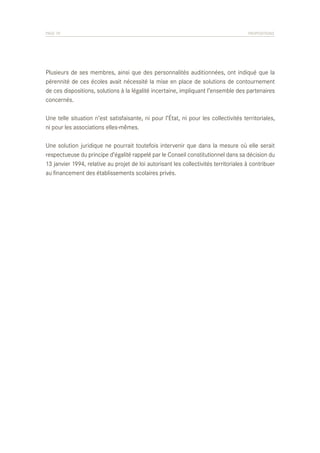 PAGE 70	

PROPOSITIONS

Plusieurs de ses membres, ainsi que des personnalités auditionnées, ont indiqué que la
pérennité de ces écoles avait nécessité la mise en place de solutions de contournement
de ces dispositions, solutions à la légalité incertaine, impliquant l’ensemble des partenaires
concernés.
Une telle situation n’est satisfaisante, ni pour l’État, ni pour les collectivités territoriales,
ni pour les associations elles-mêmes.
Une solution juridique ne pourrait toutefois intervenir que dans la mesure où elle serait
respectueuse du principe d’égalité rappelé par le Conseil constitutionnel dans sa décision du
13 janvier 1994, relative au projet de loi autorisant les collectivités territoriales à contribuer
au financement des établissements scolaires privés.

 