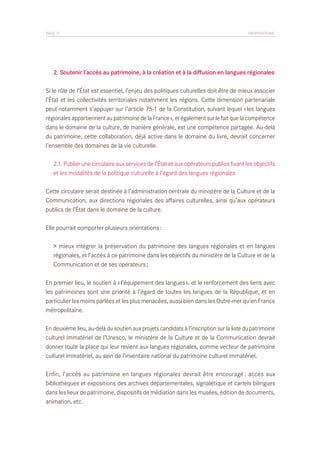 PAGE 71	

PROPOSITIONS

	 2. Soutenir l’accès au patrimoine, à la création et à la diffusion en langues régionales
Si le rôle de l’État est essentiel, l’enjeu des politiques culturelles doit être de mieux associer
l’État et les collectivités territoriales notamment les régions. Cette dimension partenariale
peut notamment s’appuyer sur l’article 75-1 de la Constitution, suivant lequel « les langues
régionales appartiennent au patrimoine de la France », et également sur le fait que la compétence
dans le domaine de la culture, de manière générale, est une compétence partagée. Au-delà
du patrimoine, cette collaboration, déjà active dans le domaine du livre, devrait concerner
l’ensemble des domaines de la vie culturelle.
	 2.1. Publier une circulaire aux services de l’État et aux opérateurs publics fixant les objectifs
	 et les modalités de la politique culturelle à l’égard des langues régionales
Cette circulaire serait destinée à l’administration centrale du ministère de la Culture et de la
Communication, aux directions régionales des affaires culturelles, ainsi qu’aux opérateurs
publics de l’État dans le domaine de la culture.
Elle pourrait comporter plusieurs orientations :
> mieux intégrer la préservation du patrimoine des langues régionales et en langues
régionales, et l’accès à ce patrimoine dans les objectifs du ministère de la Culture et de la
Communication et de ses opérateurs ;
En premier lieu, le soutien à « l’équipement des langues », et le renforcement des liens avec
les patrimoines sont une priorité à l’égard de toutes les langues de la République, et en
particulier les moins parlées et les plus menacées, aussi bien dans les Outre-mer qu’en France
métropolitaine.
En deuxième lieu, au-delà du soutien aux projets candidats à l’inscription sur la liste du patrimoine
culturel immatériel de l’Unesco, le ministère de la Culture et de la Communication devrait
donner toute la place qui leur revient aux langues régionales, comme vecteur de patrimoine
culturel immatériel, au sein de l’inventaire national du patrimoine culturel immatériel.
Enfin, l’accès au patrimoine en langues régionales devrait être encouragé : accès aux
bibliothèques et expositions des archives départementales, signalétique et cartels bilingues
dans les lieux de patrimoine, dispositifs de médiation dans les musées, édition de documents,
animation, etc.

 