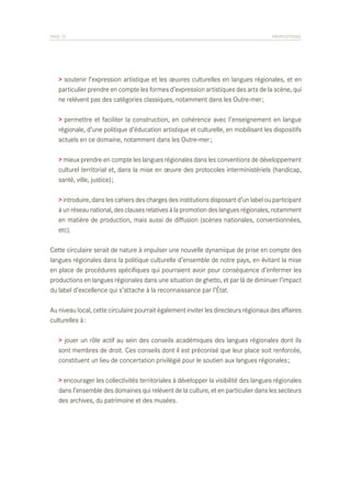 PAGE 72	

PROPOSITIONS

> soutenir l’expression artistique et les œuvres culturelles en langues régionales, et en
particulier prendre en compte les formes d’expression artistiques des arts de la scène, qui
ne relèvent pas des catégories classiques, notamment dans les Outre-mer ;
> permettre et faciliter la construction, en cohérence avec l’enseignement en langue
régionale, d’une politique d’éducation artistique et culturelle, en mobilisant les dispositifs
actuels en ce domaine, notamment dans les Outre-mer ;
> mieux prendre en compte les langues régionales dans les conventions de développement
culturel territorial et, dans la mise en œuvre des protocoles interministériels (handicap,
santé, ville, justice) ;
> introduire, dans les cahiers des charges des institutions disposant d’un label ou participant
à un réseau national, des clauses relatives à la promotion des langues régionales, notamment
en matière de production, mais aussi de diffusion (scènes nationales, conventionnées,
etc).
Cette circulaire serait de nature à impulser une nouvelle dynamique de prise en compte des
langues régionales dans la politique culturelle d’ensemble de notre pays, en évitant la mise
en place de procédures spécifiques qui pourraient avoir pour conséquence d’enfermer les
productions en langues régionales dans une situation de ghetto, et par là de diminuer l’impact
du label d’excellence qui s’attache à la reconnaissance par l’État.
Au niveau local, cette circulaire pourrait également inviter les directeurs régionaux des affaires
culturelles à :
> jouer un rôle actif au sein des conseils académiques des langues régionales dont ils
sont membres de droit. Ces conseils dont il est préconisé que leur place soit renforcée,
constituent un lieu de concertation privilégié pour le soutien aux langues régionales ;
> encourager les collectivités territoriales à développer la visibilité des langues régionales
dans l’ensemble des domaines qui relèvent de la culture, et en particulier dans les secteurs
des archives, du patrimoine et des musées.

 