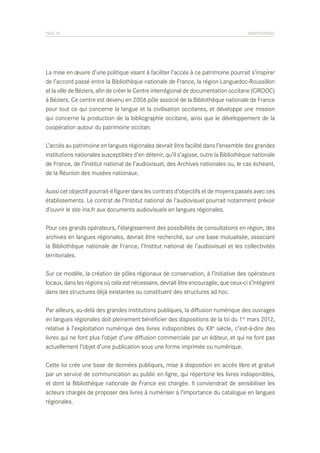 PAGE 74	

PROPOSITIONS

La mise en œuvre d’une politique visant à faciliter l’accès à ce patrimoine pourrait s’inspirer
de l’accord passé entre la Bibliothèque nationale de France, la région Languedoc-Roussillon
et la ville de Béziers, afin de créer le Centre interrégional de documentation occitane (CIRDOC)
à Béziers. Ce centre est devenu en 2006 pôle associé de la Bibliothèque nationale de France
pour tout ce qui concerne la langue et la civilisation occitanes, et développe une mission
qui concerne la production de la bibliographie occitane, ainsi que le développement de la
coopération autour du patrimoine occitan.
L’accès au patrimoine en langues régionales devrait être facilité dans l’ensemble des grandes
institutions nationales susceptibles d’en détenir, qu’il s’agisse, outre la Bibliothèque nationale
de France, de l’Institut national de l’audiovisuel, des Archives nationales ou, le cas échéant,
de la Réunion des musées nationaux.
Aussi cet objectif pourrait-il figurer dans les contrats d’objectifs et de moyens passés avec ces
établissements. Le contrat de l’Institut national de l’audiovisuel pourrait notamment prévoir
d’ouvrir le site ina.fr aux documents audiovisuels en langues régionales.
Pour ces grands opérateurs, l’élargissement des possibilités de consultations en région, des
archives en langues régionales, devrait être recherché, sur une base mutualisée, associant
la Bibliothèque nationale de France, l’Institut national de l’audiovisuel et les collectivités
territoriales.
Sur ce modèle, la création de pôles régionaux de conservation, à l’initiative des opérateurs
locaux, dans les régions où cela est nécessaire, devrait être encouragée, que ceux-ci s’intègrent
dans des structures déjà existantes ou constituent des structures ad hoc.
Par ailleurs, au-delà des grandes institutions publiques, la diffusion numérique des ouvrages
en langues régionales doit pleinement bénéficier des dispositions de la loi du 1er mars 2012,
relative à l’exploitation numérique des livres indisponibles du XXe siècle, c’est-à-dire des
livres qui ne font plus l’objet d’une diffusion commerciale par un éditeur, et qui ne font pas
actuellement l’objet d’une publication sous une forme imprimée ou numérique.
Cette loi crée une base de données publiques, mise à disposition en accès libre et gratuit
par un service de communication au public en ligne, qui répertorie les livres indisponibles,
et dont la Bibliothèque nationale de France est chargée. Il conviendrait de sensibiliser les
acteurs chargés de proposer des livres à numériser à l’importance du catalogue en langues
régionales.

 