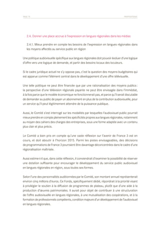 PAGE 75	

PROPOSITIONS

	 2.4. Donner une place accrue à l’expression en langues régionales dans les médias
	 2.4.1. Mieux prendre en compte les besoins de l’expression en langues régionales dans
	 les moyens affectés au service public en région
Une politique audiovisuelle spécifique aux langues régionales doit pouvoir évoluer d’une logique
d’offre vers une logique de demande, et partir des besoins locaux des locuteurs.
Si le cadre juridique actuel ne s’y oppose pas, c’est la question des moyens budgétaires qui
est apparue comme l’élément central dans le développement d’une offre télévisuelle.
Une telle politique ne peut être financée que par une rationalisation des moyens publics :
la perspective d’une télévision régionale payante ne peut être envisagée dans l’immédiat,
à la fois parce que le modèle économique ne fonctionnerait pas, et parce qu’il serait discutable
de demander au public de payer un abonnement en plus de la contribution audiovisuelle, pour
un service qu’il peut légitimement attendre de la puissance publique.
Aussi, le Comité s’est interrogé sur les modalités par lesquelles l’audiovisuel public pourrait
mieux prendre en compte pleinement les spécificités propres aux langues régionales, notamment
au moyen des cahiers des charges des entreprises, sous une forme adaptée avec un contenu
plus clair et plus précis.
Le Comité a bien pris en compte qu’une vaste réflexion sur l’avenir de France 3 est en
cours, et doit aboutir à l’horizon 2015. Parmi les pistes envisageables, des décisions
de programmations de France 3 pourraient être davantage déconcentrées dans le cadre d’une
régionalisation maîtrisée.
Aussi estime-t-il que, dans cette réflexion, il conviendrait d’examiner la possibilité de réserver
une dotation suffisante pour encourager le développement du service public audiovisuel
en langues régionales en région, sous toutes ses formes.
Selon l’une des personnalités auditionnées par le Comité, son montant annuel représenterait
environ cinq millions d’euros. Ce Fonds, spécifiquement dédié, répondrait à la priorité visant
à privilégier le soutien à la diffusion de programmes de plateau, plutôt que d’une aide à la
production d’œuvres patrimoniales. Il aurait pour objet de contribuer à une structuration
de l’offre audiovisuelle en langues régionales, à une mutualisation des coopérations, et à la
formation de professionnels compétents, condition majeure d’un développement de l’audiovisuel
en langues régionales.

 