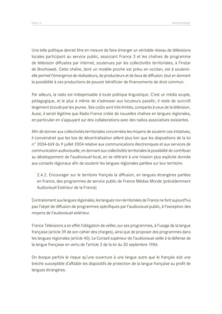 PAGE 76	

PROPOSITIONS

Une telle politique devrait être en mesure de faire émerger un véritable réseau de télévisions
locales participant au service public, associant France 3 et les chaînes de programme
de télévision diffusées par internet, soutenues par les collectivités territoriales, à l’instar
de Brezhoweb. Cette chaîne, dont un modèle proche est prévu en occitan, est à soutenir :
elle permet l’émergence de réalisateurs, de producteurs et de lieux de diffusion, tout en donnant
la possibilité à ces productions de pouvoir bénéficier de financements de droit commun.
Par ailleurs, la radio est indispensable à toute politique linguistique. C’est un média souple,
pédagogique, et le plus à même de s’adresser aux locuteurs passifs ; il reste de surcroît
largement écouté par les jeunes. Ses coûts sont très limités, comparés à ceux de la télévision.
Aussi, il serait légitime que Radio France créée de nouvelles chaînes en langues régionales,
en particulier en s’appuyant sur des collaborations avec des radios associatives existantes.
Afin de donner aux collectivités territoriales concernées les moyens de soutenir ces initiatives,
il conviendrait que les lois de décentralisation aillent plus loin que les dispositions de la loi
n° 2004-669 du 9 juillet 2004 relative aux communications électroniques et aux services de
communication audiovisuelle, en donnant aux collectivités territoriales la possibilité de contribuer
au développement de l’audiovisuel local, en se référant à une mission plus explicite donnée
aux conseils régionaux afin de soutenir les langues régionales parlées sur leur territoire.
	 2.4.2. Encourager sur le territoire français la diffusion, en langues étrangères parlées
	 en France, des programmes de service public de France Médias Monde (précédemment
	 Audiovisuel Extérieur de la France)
Contrairement aux langues régionales, les langues non-territoriales de France ne font aujourd’hui
pas l’objet de diffusion de programmes spécifiques par l’audiovisuel public, à l’exception des
moyens de l’audiovisuel extérieur.
France Télévisions a en effet l’obligation de veiller, sur ses programmes, à l’usage de la langue
française (article 39 de son cahier des charges), ainsi que de proposer des programmes dans
les langues régionales (article 40). Le Conseil supérieur de l’audiovisuel veille à la défense de
la langue française en vertu de l’article 3 de la loi du 30 septembre 1986.
On évoque parfois le risque qu’une ouverture à une langue autre que le français soit une
brèche susceptible d’affaiblir les dispositifs de protection de la langue française au profit de
langues étrangères.

 