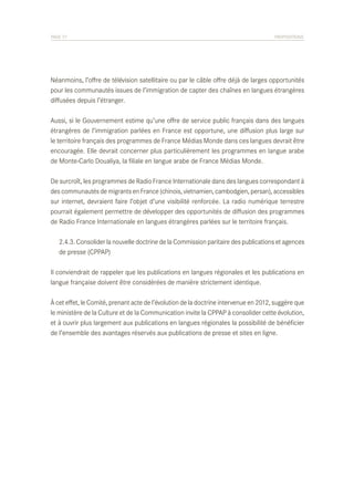 PAGE 77	

PROPOSITIONS

Néanmoins, l’offre de télévision satellitaire ou par le câble offre déjà de larges opportunités
pour les communautés issues de l’immigration de capter des chaînes en langues étrangères
diffusées depuis l’étranger.
Aussi, si le Gouvernement estime qu’une offre de service public français dans des langues
étrangères de l’immigration parlées en France est opportune, une diffusion plus large sur
le territoire français des programmes de France Médias Monde dans ces langues devrait être
encouragée. Elle devrait concerner plus particulièrement les programmes en langue arabe
de Monte-Carlo Doualiya, la filiale en langue arabe de France Médias Monde.
De surcroît, les programmes de Radio France Internationale dans des langues correspondant à
des communautés de migrants en France (chinois, vietnamien, cambodgien, persan), accessibles
sur internet, devraient faire l’objet d’une visibilité renforcée. La radio numérique terrestre
pourrait également permettre de développer des opportunités de diffusion des programmes
de Radio France Internationale en langues étrangères parlées sur le territoire français.
	 2.4.3. Consolider la nouvelle doctrine de la Commission paritaire des publications et agences
	 de presse (CPPAP)
Il conviendrait de rappeler que les publications en langues régionales et les publications en
langue française doivent être considérées de manière strictement identique.
À cet effet, le Comité, prenant acte de l’évolution de la doctrine intervenue en 2012, suggère que
le ministère de la Culture et de la Communication invite la CPPAP à consolider cette évolution,
et à ouvrir plus largement aux publications en langues régionales la possibilité de bénéficier
de l’ensemble des avantages réservés aux publications de presse et sites en ligne.

 
