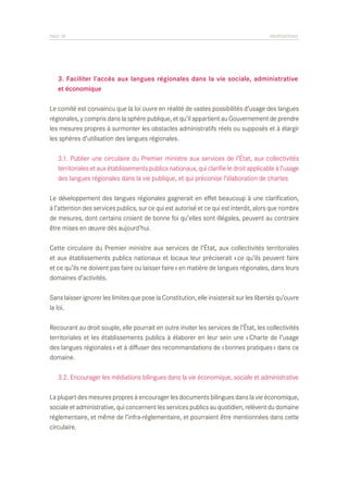 PAGE 78	

PROPOSITIONS

	 3. Faciliter l’accès aux langues régionales dans la vie sociale, administrative
	 et économique
Le comité est convaincu que la loi ouvre en réalité de vastes possibilités d’usage des langues
régionales, y compris dans la sphère publique, et qu’il appartient au Gouvernement de prendre
les mesures propres à surmonter les obstacles administratifs réels ou supposés et à élargir
les sphères d’utilisation des langues régionales.
	 3.1. Publier une circulaire du Premier ministre aux services de l’État, aux collectivités
	 territoriales et aux établissements publics nationaux, qui clarifie le droit applicable à l’usage
	 des langues régionales dans la vie publique, et qui préconise l’élaboration de chartes
Le développement des langues régionales gagnerait en effet beaucoup à une clarification,
à l’attention des services publics, sur ce qui est autorisé et ce qui est interdit, alors que nombre
de mesures, dont certains croient de bonne foi qu’elles sont illégales, peuvent au contraire
être mises en œuvre dès aujourd’hui.
Cette circulaire du Premier ministre aux services de l’État, aux collectivités territoriales
et aux établissements publics nationaux et locaux leur préciserait « ce qu’ils peuvent faire
et ce qu’ils ne doivent pas faire ou laisser faire » en matière de langues régionales, dans leurs
domaines d’activités.
Sans laisser ignorer les limites que pose la Constitution, elle insisterait sur les libertés qu’ouvre
la loi.
Recourant au droit souple, elle pourrait en outre inviter les services de l’État, les collectivités
territoriales et les établissements publics à élaborer en leur sein une « Charte de l’usage
des langues régionales » et à diffuser des recommandations de « bonnes pratiques » dans ce
domaine.
	 3.2. Encourager les médiations bilingues dans la vie économique, sociale et administrative
La plupart des mesures propres à encourager les documents bilingues dans la vie économique,
sociale et administrative, qui concernent les services publics au quotidien, relèvent du domaine
réglementaire, et même de l’infra-réglementaire, et pourraient être mentionnées dans cette
circulaire.

 