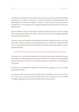 PAGE 80	

PROPOSITIONS

L’amélioration de la qualité du service public passe donc par la prise en compte des pratiques
linguistiques, sur la base du volontariat. La faculté d’usage d’une langue régionale dans
l’administration ou les services publics ne saurait en effet se traduire par des restrictions
à l’embauche, où la connaissance d’une langue régionale serait requise pour servir dans une
administration.
Aussi, la meilleure manière d’encourager le bilinguisme dans les relations entre les usagers
et les services publics réside-t-elle dans un effort accru de formation aux langues régionales
qui pourrait leur être proposé.
À ce titre, concernant les agents des collectivités territoriales, l’expérimentation en cours sur
la formation d’agents territoriaux en langue basque, dans le cadre d’une convention passée
avec le Centre national de la fonction publique territoriale, pourrait être élargie à d’autres
langues régionales.
	 3.4. Faciliter l’affirmation des noms et prénoms en langues régionales dans l’état-civil
En premier lieu, il conviendrait d’adapter les normes afin de permettre l’utilisation de signes
diacritiques non usités en langue française lors de l’inscription d’un prénom en langue régionale
dans les documents de l’état civil, les langues basque et catalane étant principalement
concernées.
En second lieu, la possibilité de faciliter les demandes de changement de nom de famille
devrait être examinée.
La portée de cette mesure pourrait être étudiée dans la perspective d’ouvrir cette faculté,
au cas par cas, aux personnes dont le souhait avéré serait de retrouver le nom de famille
en langues régionales que leurs ancêtres avaient antérieurement porté.

 