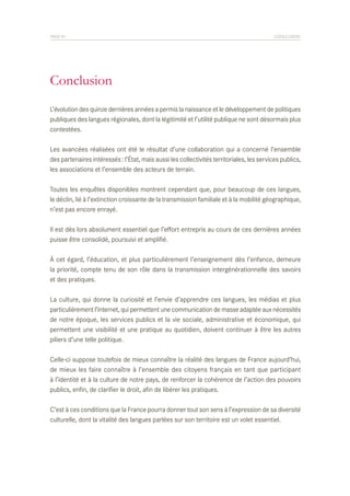 PAGE 81	

CONCLUSION

Conclusion
L’évolution des quinze dernières années a permis la naissance et le développement de politiques
publiques des langues régionales, dont la légitimité et l’utilité publique ne sont désormais plus
contestées.
Les avancées réalisées ont été le résultat d’une collaboration qui a concerné l’ensemble
des partenaires intéressés : l’État, mais aussi les collectivités territoriales, les services publics,
les associations et l’ensemble des acteurs de terrain.
Toutes les enquêtes disponibles montrent cependant que, pour beaucoup de ces langues,
le déclin, lié à l’extinction croissante de la transmission familiale et à la mobilité géographique,
n’est pas encore enrayé.
Il est dès lors absolument essentiel que l’effort entrepris au cours de ces dernières années
puisse être consolidé, poursuivi et amplifié.
À cet égard, l’éducation, et plus particulièrement l’enseignement dès l’enfance, demeure
la priorité, compte tenu de son rôle dans la transmission intergénérationnelle des savoirs
et des pratiques.
La culture, qui donne la curiosité et l’envie d’apprendre ces langues, les médias et plus
particulièrement l’internet, qui permettent une communication de masse adaptée aux nécessités
de notre époque, les services publics et la vie sociale, administrative et économique, qui
permettent une visibilité et une pratique au quotidien, doivent continuer à être les autres
piliers d’une telle politique.
Celle-ci suppose toutefois de mieux connaître la réalité des langues de France aujourd’hui,
de mieux les faire connaître à l’ensemble des citoyens français en tant que participant
à l’identité et à la culture de notre pays, de renforcer la cohérence de l’action des pouvoirs
publics, enfin, de clarifier le droit, afin de libérer les pratiques.
C’est à ces conditions que la France pourra donner tout son sens à l’expression de sa diversité
culturelle, dont la vitalité des langues parlées sur son territoire est un volet essentiel.

 