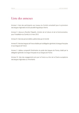 PAGE 82	

LISTE DES ANNEXES

Liste des annexes
Annexe I : liste des participants aux travaux du Comité consultatif pour la promotion
des langues régionales et de la pluralité linguistique interne
Annexe II : discours d’Aurélie Filippetti, ministre de la Culture et de la Communication,
pour l’installation du Comité, le 6 mars 2013
Annexe III : liste des personnalités auditionnées par le Comité
Annexe IV : liste des langues de France établie par la délégation générale à la langue française
et aux langues de France
Annexe V : tableau comparatif d’estimation du poids des langues de France, établi par la
délégation générale à la langue française et aux langues de France
Annexe VI : liste des engagements pris par la France au titre de la Charte européenne
des langues régionales ou minoritaires

 