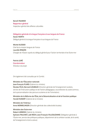 PAGE 84	

ANNEXES

Benoît PAUMIER
Rapporteur général
Inspecteur général des affaires culturelles

Délégation générale à la langue française et aux langues de France
Xavier NORTH
Délégué général à la langue française et aux langues de France
Michel ALESSIO
Chef de la mission langues de France
Laurella RINÇON
Chargée de mission auprès du délégué général pour l’action territoriale et les Outre-mer

Patrick JURÉ
Coordonnateur
Directeur de projet

Ont également été consultés par le Comité :
Ministère de l’Éducation nationale
Jean-François PLARD (Cabinet du ministre)
Nicolas FELD, Bernard LOUBAUD (Direction générale de l’enseignement scolaire,
service de l’instruction publique et de l’action pédagogique, sous-direction du socle commun,
de la personnalisation des parcours scolaires et de l’orientation)
Ministère de la Réforme de l’État, de la Décentralisation et de la Fonction publique
Harold HUWART (Cabinet de la ministre)
Ministère de l’Intérieur
Anne WERMELINGER (Direction générale des collectivités locales)
Ministère des Outre-mer
Robert LIMMOIS (Cabinet du ministre)
Sylviane PAULINET, Joël ROCH, Jean-François VILLESUZANNE (Délégation générale à
l’Outre-mer, service des politiques publiques, département de la cohésion sociale, de la santé,
de l’enseignement et de la culture)

 