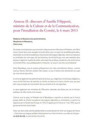 PAGE 85	

ANNEXES

Annexe II : discours d’Aurélie Filippetti,
ministre de la Culture et de la Communication,
pour l’installation du Comité, le 6 mars 2013
Madame et Messieurs les parlementaires,
Mesdames et Messieurs,
Chers amis,
Permettez-moi d’abord de vous remercier chaleureusement, Monsieur le Président, cher Rémi
Caron, d’avoir bien voulu accepter la lourde tâche, pour un sujet à la sensibilité particulière,
de présider ce comité consultatif pour la promotion des langues régionales. Votre connaissance
en profondeur de notre pays, de nos territoires, les fonctions que vous avez exercées dans
plusieurs régions en qualité de préfet, votre expertise juridique compte tenu de vos fonctions
au Conseil d’Etat, vous prédisposaient à l’assumer : je vous en suis très reconnaissante.
Notre République, nous la voulons politiquement une mais culturellement diverse – comme
avait pu l’écrire, l’écrivain occitan Félix Castan –ce qui m’amène très directement au sujet
qui nous réunit aujourd’hui.
Je remercie également les parlementaires et les élus, qui, malgré leurs nombreuses obligations,
nous ont fait l’honneur de rejoindre ce comité, et chacune et chacun d’entre vous, qui avez
bien voulu accepter de nous éclairer de vos conseils et de vos expertises.
Je salue également les ministères de l’Éducation nationale, des Outre-mer, de la Fonction
publique, de s’être joints à nos travaux.
Comme vous le savez, le Président de la République a exprimé sa volonté que la France
puisse ratifier la « Charte européenne des langues régionales ou minoritaires », ouverte à la
signature par le Conseil de l’Europe en 1992 et signée par la France le 7 mai 1999, sous le
gouvernement de Lionel Jospin.
Il faut voir dans cette volonté présidentielle le souhait de donner enfin aux langues de France
– c’est-à-dire aux langues parlées historiquement sur notre territoire, aux côtés du français –
un droit de cité, au sens profond du terme.

 