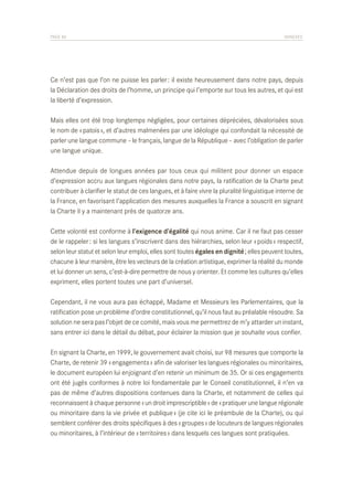 PAGE 86	

ANNEXES

Ce n’est pas que l’on ne puisse les parler : il existe heureusement dans notre pays, depuis
la Déclaration des droits de l’homme, un principe qui l’emporte sur tous les autres, et qui est
la liberté d’expression.
Mais elles ont été trop longtemps négligées, pour certaines dépréciées, dévalorisées sous
le nom de « patois », et d’autres malmenées par une idéologie qui confondait la nécessité de
parler une langue commune – le français, langue de la République – avec l’obligation de parler
une langue unique.
Attendue depuis de longues années par tous ceux qui militent pour donner un espace
d’expression accru aux langues régionales dans notre pays, la ratification de la Charte peut
contribuer à clarifier le statut de ces langues, et à faire vivre la pluralité linguistique interne de
la France, en favorisant l’application des mesures auxquelles la France a souscrit en signant
la Charte il y a maintenant près de quatorze ans.
Cette volonté est conforme à l’exigence d’égalité qui nous anime. Car il ne faut pas cesser
de le rappeler : si les langues s’inscrivent dans des hiérarchies, selon leur « poids » respectif,
selon leur statut et selon leur emploi, elles sont toutes égales en dignité ; elles peuvent toutes,
chacune à leur manière, être les vecteurs de la création artistique, exprimer la réalité du monde
et lui donner un sens, c’est-à-dire permettre de nous y orienter. Et comme les cultures qu’elles
expriment, elles portent toutes une part d’universel.
Cependant, il ne vous aura pas échappé, Madame et Messieurs les Parlementaires, que la
ratification pose un problème d’ordre constitutionnel, qu’il nous faut au préalable résoudre. Sa
solution ne sera pas l’objet de ce comité, mais vous me permettrez de m’y attarder un instant,
sans entrer ici dans le détail du débat, pour éclairer la mission que je souhaite vous confier.
En signant la Charte, en 1999, le gouvernement avait choisi, sur 98 mesures que comporte la
Charte, de retenir 39 « engagements » afin de valoriser les langues régionales ou minoritaires,
le document européen lui enjoignant d’en retenir un minimum de 35. Or si ces engagements
ont été jugés conformes à notre loi fondamentale par le Conseil constitutionnel, il n’en va
pas de même d’autres dispositions contenues dans la Charte, et notamment de celles qui
reconnaissent à chaque personne « un droit imprescriptible » de « pratiquer une langue régionale
ou minoritaire dans la vie privée et publique » (je cite ici le préambule de la Charte), ou qui
semblent conférer des droits spécifiques à des « groupes » de locuteurs de langues régionales
ou minoritaires, à l’intérieur de « territoires » dans lesquels ces langues sont pratiquées.

 
