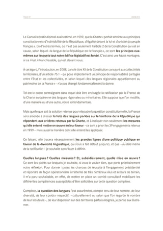 PAGE 87	

ANNEXES

Le Conseil constitutionnel avait estimé, en 1999, que la Charte « portait atteinte aux principes
constitutionnels d’indivisibilité de la République, d’égalité devant la loi et d’unicité du peuple
français ». En d’autres termes, ce n’est pas seulement l’article 2 de la Constitution qui est en
cause, selon lequel « la langue de la République est le français », ce sont les principes euxmêmes sur lesquels tout notre édifice législatif est fondé. C’est ainsi une haute montagne,
si ce n’est infranchissable, qui est devant nous.
À cet égard, l’introduction, en 2008, dans le titre XII de la Constitution consacré aux collectivités
territoriales, d’un article 75.1 – qui pose implicitement un principe de responsabilité partagée
entre l’Etat et les collectivités, et selon lequel « les langues régionales appartiennent au
patrimoine de la France » – n’a pas changé fondamentalement la donne.
Tel est le cadre contraignant dans lequel doit être envisagée la ratification par la France de
la Charte européenne des langues régionales ou minoritaires. Elle suppose que l’on modifie,
d’une manière ou d’une autre, notre loi fondamentale.
Mais quelle que soit la solution retenue pour résoudre la question constitutionnelle, la France
sera amenée à dresser la liste des langues parlées sur le territoire de la République qui
répondent aux critères retenus par la Charte, et à indiquer non seulement les mesures
qu’elle entend mettre en œuvre en leur faveur – ce sont a priori les 39 engagements retenus
en 1999 – mais aussi la manière dont elle entend les appliquer.
Ce faisant, elle tracera nécessairement les grandes lignes d’une politique publique en
faveur de la diversité linguistique, qui nous a fait défaut jusqu’ici, et que – au-delà même
de la ratification – je souhaite contribuer à définir.
Quelles langues ? Quelles mesures ? Et, subsidiairement, quelle mise en œuvre ? 
Ce sont les points sur lesquels je souhaite, si vous le voulez bien, que porte prioritairement
votre réflexion. Pour donner toutes les chances de réussite à l’engagement présidentiel
et répondre de façon opérationnelle à l’attente de très nombreux élus et acteurs de terrain,
il m’a paru souhaitable, en effet, de mettre en place un comité consultatif mobilisant les
différentes compétences susceptibles d’être sollicitées sur cette question complexe.
Complexe, la question des langues l’est assurément, compte tenu de leur nombre, de leur
diversité, de leur « poids » respectif, – culturellement ou selon que l’on regarde le nombre
de leur locuteurs –, de leur dispersion sur des territoires parfois éloignés, je pense aux Outremer.

 