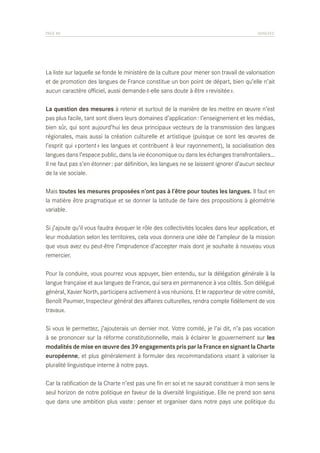 PAGE 88	

ANNEXES

La liste sur laquelle se fonde le ministère de la culture pour mener son travail de valorisation
et de promotion des langues de France constitue un bon point de départ, bien qu’elle n’ait
aucun caractère officiel, aussi demande-t-elle sans doute à être « revisitée ».
La question des mesures à retenir et surtout de la manière de les mettre en œuvre n’est
pas plus facile, tant sont divers leurs domaines d’application : l’enseignement et les médias,
bien sûr, qui sont aujourd’hui les deux principaux vecteurs de la transmission des langues
régionales, mais aussi la création culturelle et artistique (puisque ce sont les œuvres de
l’esprit qui « portent » les langues et contribuent à leur rayonnement), la socialisation des
langues dans l’espace public, dans la vie économique ou dans les échanges transfrontaliers…
Il ne faut pas s’en étonner : par définition, les langues ne se laissent ignorer d’aucun secteur
de la vie sociale.
Mais toutes les mesures proposées n’ont pas à l’être pour toutes les langues. Il faut en
la matière être pragmatique et se donner la latitude de faire des propositions à géométrie
variable.
Si j’ajoute qu’il vous faudra évoquer le rôle des collectivités locales dans leur application, et
leur modulation selon les territoires, cela vous donnera une idée de l’ampleur de la mission
que vous avez eu peut-être l’imprudence d’accepter mais dont je souhaite à nouveau vous
remercier.
Pour la conduire, vous pourrez vous appuyer, bien entendu, sur la délégation générale à la
langue française et aux langues de France, qui sera en permanence à vos côtés. Son délégué
général, Xavier North, participera activement à vos réunions. Et le rapporteur de votre comité,
Benoît Paumier, Inspecteur général des affaires culturelles, rendra compte fidèlement de vos
travaux.
Si vous le permettez, j’ajouterais un dernier mot. Votre comité, je l’ai dit, n’a pas vocation
à se prononcer sur la réforme constitutionnelle, mais à éclairer le gouvernement sur les
modalités de mise en œuvre des 39 engagements pris par la France en signant la Charte
européenne, et plus généralement à formuler des recommandations visant à valoriser la
pluralité linguistique interne à notre pays.
Car la ratification de la Charte n’est pas une fin en soi et ne saurait constituer à mon sens le
seul horizon de notre politique en faveur de la diversité linguistique. Elle ne prend son sens
que dans une ambition plus vaste : penser et organiser dans notre pays une politique du

 