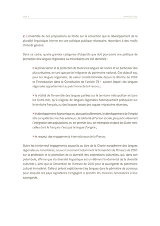 PAGE 9	

INTRODUCTION

2. L’ensemble de ces propositions se fonde sur la conviction que le développement de la
pluralité linguistique interne est une politique publique nécessaire, répondant à des motifs
d’intérêt général.
Dans ce cadre, quatre grandes catégories d’objectifs que doit poursuivre une politique de
promotion des langues régionales ou minoritaires ont été identifiés :
	
	
	
	
	

> la préservation et la protection de toutes les langues de France et en particulier des
plus précaires, en tant que partie intégrante du patrimoine national. Cet objectif est,
pour les langues régionales, de valeur constitutionnelle depuis la réforme de 2008
et l’introduction dans la Constitution de l’article 75-1 suivant lequel « les langues
régionales appartiennent au patrimoine de la France » ;

	
	
	

> la vitalité de l’ensemble des langues parlées sur le territoire métropolitain et dans
les Outre-mer, qu’il s’agisse de langues régionales historiquement pratiquées sur
le territoire français, ou des langues issues des vagues migratoires récentes ;

	
	
	
	

> le développement économique et, plus particulièrement, le développement de l’emploi
et la conquête des marchés extérieurs ; la solidarité et l’action sociale, plus particulièrement
l’intégration des populations, et, en premier lieu, en métropole et dans les Outre-mer,
celles dont le français n’est pas la langue d’origine ;

	

> le respect des engagements internationaux de la France.

Outre les trente-neuf engagements souscrits au titre de la Charte européenne des langues
régionales ou minoritaires, ceux-ci concernent notamment la Convention de l’Unesco de 2005
sur la protection et la promotion de la diversité des expressions culturelles, qui, dans son
préambule, affirme que « la diversité linguistique est un élément fondamental de la diversité
culturelle », ainsi que la Convention de l’Unesco de 2003 pour la sauvegarde du patrimoine
culturel immatériel. Celle-ci prévoit explicitement les langues dans le périmètre de contenus
pour lesquels les pays signataires s’engagent à prendre les mesures nécessaires à leur
sauvegarde.

 