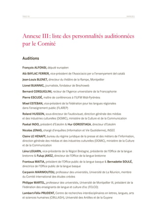PAGE 90	

ANNEXES

Annexe III : liste des personnalités auditionnées
par le Comité
Auditions
François ALFONSI, député européen
Alà BAYLAC FERRER, vice-président de l’Associacio per a l’ensenyament del català
Jean-Louis BLENET, directeur du théâtre de la Rampe, Montpellier
Lionel BUANNIC, journaliste, fondateur de Brezhoweb
Bernard CERQUIGLINI, recteur de l’Agence universitaire de la Francophonie
Pierre ESCUDÉ, maître de conférences à l’IUFM Midi-Pyrénées
Mixel ESTEBAN, vice-président de la Fédération pour les langues régionales
dans l’enseignement public (FLAREP)
Roland HUSSON, sous-directeur de l’audiovisuel, direction générale des médias
et des industries culturelles (DGMIC), ministère de la Culture et de la Communication
Paxkal INDO, président d’Eskolim & Hur GOROSTIAGA, directeur d’Eskolim
Nicolas JONAS, chargé d’enquêtes (Information et Vie Quotidienne), INSEE
Claire LE HENAFF, bureau du régime juridique de la presse et des métiers de l’information,
direction générale des médias et des industries culturelles (DGMIC), ministère de la Culture
et de la Communication
Léna LOUARN, vice-présidente de la Région Bretagne, présidente de l’Office de la langue
bretonne & Fulup JAKEZ, directeur de l’Office de la langue bretonne
Frantxua MAITIA, président de l’Office public de la langue basque & Bernadette SOULÉ,
directrice de l’Office public de la langue basque
Carpanin MARIMOUTOU, professeur des universités, Université de La Réunion, membre
du Comité international des études créoles
Philippe MARTEL, professeur des universités, Université de Montpellier III, président de la
Fédération des enseignants de langue et culture d’oc (FELCO)
Lambert-Félix PRUDENT, Centre de recherches interdisciplinaires en lettres, langues, arts
et sciences humaines (CRILLASH), Université des Antilles et de la Guyane

 