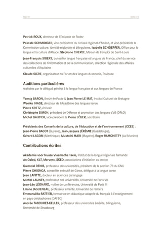 PAGE 91	

ANNEXES

Patrick ROUX, directeur de l’Estivade de Rodez
Pascale SCHMIDIGER, vice-présidente du conseil régional d’Alsace, et vice-présidente la
Commission culture, identité régionale et bilinguisme, Isabelle SCHOEPFER, Office pour la
langue et la culture d’Alsace, Stéphane CHEREF, Maison de l’emploi de Saint-Louis
Jean-François SIBERS, conseiller langue française et langues de France, chef du service
des collections de l’information et de la communication, direction régionale des affaires
culturelles d’Aquitaine
Claude SICRE, organisateur du Forum des langues du monde, Toulouse

Auditions particulières
réalisées par le délégué général à la langue française et aux langues de France
Yannig BARON, Breizh-ImPacte & Jean Pierre LE MAT, Institut Culturel de Bretagne
Weniko IHAGE, directeur de l’Académie des langues kanak
Pierre KRETZ, écrivain
Christophe SIMON, président de Défense et promotion des langues d’oïl (DPLO)
Michel GAUTIER, vice-président & Pierre LÉGER, secrétaire
Présidents des Conseils de la culture, de l’éducation et de l’environnement (CCEE) :
Jean-Pierre BACOT (Guyane), Jean-Jacques JÉRÉMIE (Guadeloupe),
Gérard LACOM (Martinique), Mustoihi MARI (Mayotte), Roger RAMCHETTY (La Réunion)

Contributions écrites
Akademie voor Nuuze Vlaemsche Taele, Institut de la langue régionale flamande
An Oaled, KLT, Mervent, SKED, associations d’initiation au breton
Gwendal DENIS, professeur des universités, président de la section 73 du CNU
Pierre GHIONGA, conseiller exécutif de Corse, délégué à la langue corse
Jean LAFITTE, docteur en sciences du langage
Michel LAUNEY, professeur des universités, Université de Paris VII
Jean-Léo LÉONARD, maître de conférences, Université de Paris III
Liliane JAGUENEAU, professeur émérite, Université de Poitiers
Emmanuëlla RATTIER, formatrice en didactique adaptée du français à l’enseignement
en pays créolophones (DAFEC)
Andrée TABOURET-KELLER, professeur des universités émérite, bilinguisme,
Université de Strasbourg

 