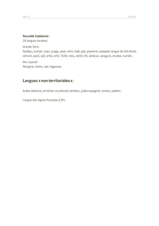PAGE 93	

ANNEXES

Nouvelle Calédonie :
28 langues kanakes.
Grande Terre :
Nyelâyu, kumak, caac, yuaga, jawe, nemi, fwâi, pije, pwaamei, pwapwâ, langue de Voh-Koné,
cèmuhi, paicî, ajië, arhâ, arhö, ‘ôrôê, neku, sîchë, tîrî, xârâcùù, xaragurè, drubéa, numèè ;
Iles Loyauté :
Nengone, drehu, iaai, fagauvea.

Langues « non-territoriales » :
Arabe dialectal, arménien occidental, berbère, judéo-espagnol, romani, yiddish ;
Langue des signes française (LSF).

 