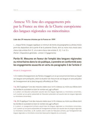 PAGE 99	

ANNEXES

Annexe VI : liste des engagements pris
par la France au titre de la Charte européenne
des langues régionales ou minoritaires
Liste des 39 mesures choisies par la France en 1999
« …chaque Partie s’engage à appliquer un minimum de trente-cinq paragraphes ou alinéas choisis
parmi les dispositions de la partie III de la présente Charte, dont au moins trois choisis dans
chacun des articles 8 et 12 , et un dans chacun des articles 9, 10, 11 et 13. »
(Partie I. Dispositions générales - article 2. Engagements)

Partie III. Mesures en faveur de l’emploi des langues régionales
ou minoritaires dans la vie publique, à prendre en conformité avec
les engagements souscrits en vertu du paragraphe 2 de l’article 2
Article 8. Enseignement
1. En matière d’enseignement, les Parties s’engagent, en ce qui concerne le territoire sur lequel
ces langues sont pratiquées, selon la situation de chacune de ces langues et sans préjudice
de l’enseignement de la (des) langue(s) officielle(s) de l’État :
1 a. (III) À appliquer l’une des mesures visées sous I et II ci-dessus au moins aux élèves dont
les familles le souhaitent et dont le nombre est jugé suffisant
[I. à prévoir une éducation préscolaire assurée dans les langues régionales ou minoritaires concernées ;
ou II. à prévoir qu’une partie substantielle de l’éducation préscolaire soit assurée dans les langues régionales
ou minoritaires concernées] ;

1 b. (IV) À appliquer l’une des mesures visées sous I à III ci-dessus au moins aux élèves dont
les familles le souhaitent et dont le nombre est jugé suffisant
[I. à prévoir un enseignement primaire assuré dans les langues régionales ou minoritaires concernées ;
ou II. à prévoir qu’une partie substantielle de l’enseignement primaire soit assurée dans les langues régionales
ou minoritaires concernées ; ou III. à prévoir, dans le cadre de l’éducation primaire, que l’enseignement des
langues régionales ou minoritaires concernées fasse partie intégrante du curriculum] ;

 