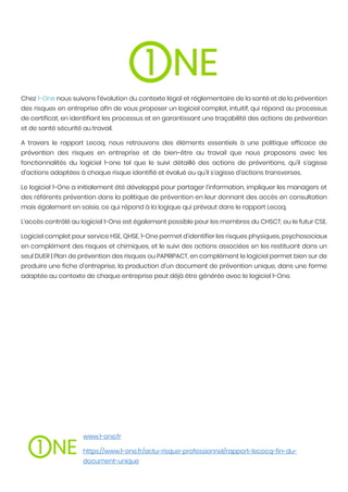 Chez 1-One nous suivons l’évolution du contexte légal et réglementaire de la santé et de la prévention
des risques en entreprise afin de vous proposer un logiciel complet, intuitif, qui répond au processus
de certificat, en identifiant les processus et en garantissant une traçabilité des actions de prévention
et de santé sécurité au travail.
A travers le rapport Lecoq, nous retrouvons des éléments essentiels à une politique efficace de
prévention des risques en entreprise et de bien-être au travail que nous proposons avec les
fonctionnalités du logiciel 1-one tel que le suivi détaillé des actions de préventions, qu’il s’agisse
d’actions adaptées à chaque risque identifié et évalué ou qu’il s’agisse d’actions transverses.
Le logiciel 1-One a initialement été développé pour partager l’information, impliquer les managers et
des référents prévention dans la politique de prévention en leur donnant des accès en consultation
mais également en saisie, ce qui répond à la logique qui prévaut dans le rapport Lecoq.
L’accès contrôlé au logiciel 1-One est également possible pour les membres du CHSCT, ou le futur CSE.
Logiciel complet pour service HSE, QHSE, 1-One permet d’identifier les risques physiques, psychosociaux
en complément des risques et chimiques, et le suivi des actions associées en les restituant dans un
seul DUER | Plan de prévention des risques ou PAPRIPACT, en complément le logiciel permet bien sur de
produire une fiche d’entreprise, la production d’un document de prévention unique, dans une forme
adaptée au contexte de chaque entreprise peut déjà être générée avec le logiciel 1-One.
www.1-one.fr
https://www.1-one.fr/actu-risque-professionnel/rapport-lecocq-fin-du-
document-unique
 