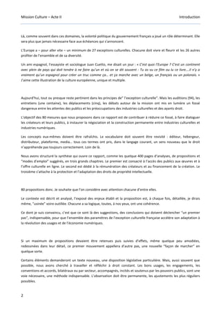 Mission Culture – Acte II Introduction
2
Là, comme souvent dans ces domaines, la volonté politique du gouvernement français a joué un rôle déterminant. Elle
sera plus que jamais nécessaire face aux échéances qui s’annoncent.
L’Europe a – pour aller vite – un minimum de 27 exceptions culturelles. Chacune doit vivre et fleurir et les 26 autres
profiter de l’ensemble et de sa diversité.
Un ami espagnol, l’essayiste et sociologue Juan Cuetto, me disait un jour : « C’est quoi l’Europe ? C’est un continent
avec plein de pays qui doit tendre à ne faire qu’un et où on se dit souvent : Tu as vu ce film ou lu ce livre….il n’y a
vraiment qu’un espagnol pour créer un truc comme ça… et ça marche avec un belge, un français ou un polonais. »
J’aime cette illustration de la culture européenne, unique et multiple.
Aujourd’hui, tout ou presque reste pertinent dans les principes de” l’exception culturelle”. Mais les auditions (94), les
entretiens (une centaine), les déplacements (cinq), les débats autour de la mission ont mis en lumière un fossé
dangereux entre les attentes des publics et les préoccupations des industries culturelles et des ayants droit.
L’objectif des 80 mesures que nous proposons dans ce rapport est de contribuer à réduire ce fossé, à faire dialoguer
les créateurs et leurs publics, à instaurer la négociation et la construction permanente entre industries culturelles et
industries numériques.
Les concepts eux-mêmes doivent être rafraîchis. Le vocabulaire doit souvent être revisité : éditeur, hébergeur,
distributeur, plateforme, media… tous ces termes ont pris, dans le langage courant, un sens nouveau que le droit
n’appréhende pas toujours correctement. Loin de là.
Nous avons structuré la synthèse qui ouvre ce rapport, comme les quelque 400 pages d’analyses, de propositions et
“modes d’emploi” suggérés, en trois grands chapitres. Le premier est consacré à l’accès des publics aux œuvres et à
l’offre culturelle en ligne. Le second est dédié à la rémunération des créateurs et au financement de la création. Le
troisième s’attache à la protection et l’adaptation des droits de propriété intellectuelle.
80 propositions donc. Je souhaite que l’on considère avec attention chacune d’entre elles.
Le contexte est décrit et analysé, l’exposé des enjeux établi et la proposition est, à chaque fois, détaillée, je dirais
même, ”usinée” voire outillée. Chacune a sa logique, toutes, à nos yeux, ont une cohérence.
Ce dont je suis convaincu, c’est que ce sont là des suggestions, des conclusions qui doivent déclencher “un premier
pas”, indispensable, pour que l’ensemble des paramètres de l’exception culturelle française accélère son adaptation à
la révolution des usages et de l’économie numériques.
Si un maximum de propositions devaient être retenues puis suivies d’effets, même quelque peu amodiées,
redessinées dans leur détail, ce premier mouvement appellera d’autre pas, une nouvelle “façon de marcher” en
quelque sorte.
Certains éléments demanderont un texte nouveau, une disposition législative particulière. Mais, aussi souvent que
possible, nous avons cherché à travailler et réfléchir à droit constant. Les bons usages, les engagements, les
conventions et accords, bilatéraux ou par secteur, accompagnés, incités et soutenus par les pouvoirs publics, sont une
voie nécessaire, une méthode indispensable. L’observation doit être permanente, les ajustements les plus réguliers
possibles.
 