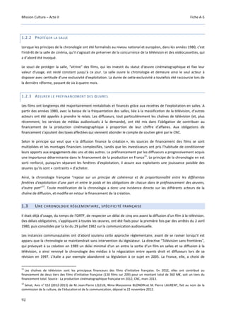 Mission Culture – Acte II Fiche A-5
92
1.2.2 PROTÉGER LA SALLE
Lorsque les principes de la chronologie ont été formalisés au niveau national et européen, dans les années 1980, c’est
l’intérêt de la salle de cinéma, qu’il s’agissait de préserver de la concurrence de la télévision et des vidéocassettes, qui
a d’abord été invoqué.
Le souci de protéger la salle, “vitrine” des films, qui les investit du statut d’œuvre cinématographique et fixe leur
valeur d’usage, est resté constant jusqu’à ce jour. La salle ouvre la chronologie et demeure ainsi le seul acteur à
disposer avec certitude d’une exclusivité d’exploitation. La durée de cette exclusivité a toutefois été raccourcie lors de
la dernière réforme, passant de six à quatre mois.
1.2.3 ASSURER LE PRÉFINANCEMENT DES ŒUVRES
Les films ont longtemps été majoritairement rentabilisés et financés grâce aux recettes de l’exploitation en salles. A
partir des années 1980, avec la baisse de la fréquentation des salles, liée à la massification de la télévision, d’autres
acteurs ont été appelés à prendre le relais. Les diffuseurs, tout particulièrement les chaînes de télévision (et, plus
récemment, les services de médias audiovisuels à la demande), ont été mis dans l’obligation de contribuer au
financement de la production cinématographique à proportion de leur chiffre d’affaires. Aux obligations de
financement s’ajoutent des taxes affectées qui viennent abonder le compte de soutien géré par le CNC.
Selon le principe qui veut que « la diffusion finance la création », les sources de financement des films se sont
multipliées et les montages financiers complexifiés, tandis que les investisseurs ont pris l’habitude de conditionner
leurs apports aux engagements des uns et des autres. Le préfinancement par les diffuseurs a progressivement acquis
une importance déterminante dans le financement de la production en France
11
. Le principe de la chronologie en est
sorti renforcé, puisqu’en séparant les fenêtres d’exploitation, il assure aux exploitants une jouissance paisible des
œuvres qu’ils sont « contraints » d’acheter.
Ainsi, la chronologie française “repose sur un principe de cohérence et de proportionnalité entre les différentes
fenêtres d'exploitation d'une part et entre le poids et les obligations de chacun dans le préfinancement des œuvres,
d'autre part”
12
. Toute modification de la chronologie a donc une incidence directe sur les différents acteurs de la
chaîne de diffusion, et modifie en retour le financement de la création.
1.3 UNE CHRONOLOGIE RÉGLEMENTAIRE, SPÉCIFICITÉ FRANÇAISE
Il était déjà d’usage, du temps de l’ORTF, de respecter un délai de cinq ans avant la diffusion d’un film à la télévision.
Des délais obligatoires, s’appliquant à toutes les œuvres, ont été fixés pour la première fois par des arrêtés du 2 avril
1980, puis consolidés par la loi du 29 juillet 1982 sur la communication audiovisuelle.
Les instances communautaires ont d’abord soutenu cette approche réglementaire, avant de se raviser lorsqu’il est
apparu que la chronologie se maintiendrait sans intervention du législateur. La directive "Télévision sans frontières",
qui prévoyait à sa création en 1989 un délai minimal d’un an entre la sortie d’un film en salles et sa diffusion à la
télévision, a ainsi renvoyé la chronologie des médias à la négociation entre ayants droit et diffuseurs lors de sa
révision en 1997. L’Italie a par exemple abandonné sa législation à ce sujet en 2005. La France, elle, a choisi de
11
Les chaînes de télévision sont les principaux financeurs des films d’initiative française. En 2012, elles ont contribué au
financement de deux tiers des films d’initiative française (138 films sur 209) pour un montant total de 360 M€, soit un tiers du
financement total. Source : La production cinématographique française en 2012, CNC, mars 2013.
12
Sénat, Avis n° 152 (2012-2013) de M. Jean-Pierre LELEUX, Mme Maryvonne BLONDIN et M. Pierre LAURENT, fait au nom de la
commission de la culture, de l'éducation et de la communication, déposé le 22 novembre 2012.
 