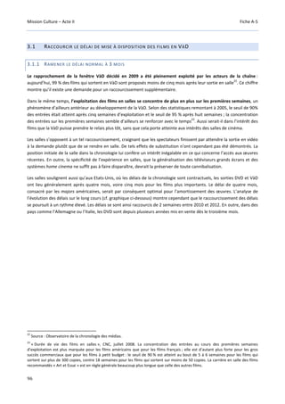 Mission Culture – Acte II Fiche A-5
96
3.1 RACCOURCIR LE DÉLAI DE MISE À DISPOSITION DES FILMS EN VÀD
3.1.1 RAMENER LE DÉLAI NORMAL À 3 MOIS
Le rapprochement de la fenêtre VàD décidé en 2009 a été pleinement exploité par les acteurs de la chaîne :
aujourd’hui, 99 % des films qui sortent en VàD sont proposés moins de cinq mois après leur sortie en salle
22
. Ce chiffre
montre qu’il existe une demande pour un raccourcissement supplémentaire.
Dans le même temps, l’exploitation des films en salles se concentre de plus en plus sur les premières semaines, un
phénomène d’ailleurs antérieur au développement de la VàD. Selon des statistiques remontant à 2005, le seuil de 90%
des entrées était atteint après cinq semaines d’exploitation et le seuil de 95 % après huit semaines ; la concentration
des entrées sur les premières semaines semble d’ailleurs se renforcer avec le temps
23
. Aussi serait-il dans l’intérêt des
films que la VàD puisse prendre le relais plus tôt, sans que cela porte atteinte aux intérêts des salles de cinéma.
Les salles s’opposent à un tel raccourcissement, craignant que les spectateurs finissent par attendre la sortie en vidéo
à la demande plutôt que de se rendre en salle. De tels effets de substitution n’ont cependant pas été démontrés. La
position initiale de la salle dans la chronologie lui confère un intérêt inégalable en ce qui concerne l’accès aux œuvres
récentes. En outre, la spécificité de l’expérience en salles, que la généralisation des téléviseurs grands écrans et des
systèmes home cinema ne suffit pas à faire disparaître, devrait la préserver de toute cannibalisation.
Les salles soulignent aussi qu’aux Etats-Unis, où les délais de la chronologie sont contractuels, les sorties DVD et VàD
ont lieu généralement après quatre mois, voire cinq mois pour les films plus importants. Le délai de quatre mois,
consacré par les majors américaines, serait par conséquent optimal pour l’amortissement des œuvres. L’analyse de
l’évolution des délais sur le long cours (cf. graphique ci-dessous) montre cependant que le raccourcissement des délais
se poursuit à un rythme élevé. Les délais se sont ainsi raccourcis de 2 semaines entre 2010 et 2012. En outre, dans des
pays comme l’Allemagne ou l’Italie, les DVD sont depuis plusieurs années mis en vente dès le troisième mois.
22
Source : Observatoire de la chronologie des médias.
23
« Durée de vie des films en salles », CNC, juillet 2008. La concentration des entrées au cours des premières semaines
d’exploitation est plus marquée pour les films américains que pour les films français ; elle est d’autant plus forte pour les gros
succès commerciaux que pour les films à petit budget : le seuil de 90 % est atteint au bout de 5 à 6 semaines pour les films qui
sortent sur plus de 300 copies, contre 18 semaines pour les films qui sortent sur moins de 50 copies. La carrière en salle des films
recommandés « Art et Essai » est en règle générale beaucoup plus longue que celle des autres films.
 