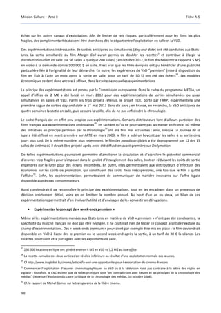 Mission Culture – Acte II Fiche A-5
98
échec sur les autres canaux d’exploitation. Afin de limiter de tels risques, particulièrement pour les films les plus
fragiles, des complémentarités doivent être cherchées dès le départ entre l’exploitation en salle et la VàD.
Des expérimentations intéressantes de sorties anticipées ou simultanées (day-and-date) ont été conduites aux Etats-
Unis. La sortie simultanée du film Margin Call aurait permis de doubler les recettes
27
et contribué à élargir la
distribution du film en salle (de 56 salles à quelque 200 salles) ; en octobre 2012, le film Bachelorette a rapporté 5 M$
en vidéo à la demande contre 500 000 $ en salle. Il est vrai que les films évoqués ont pu bénéficier d’une publicité
particulière liée à l’originalité de leur démarche. En outre, les expériences de VàD “premium” (mise à disposition du
film en VàD à l’acte un mois après la sortie en salle, pour un tarif de 30 $) ont été des échecs
28
. Les modèles
économiques restent donc encore à affiner, dans le cadre de nouvelles expérimentations.
Le principe des expérimentations est promu par la Commission européenne. Dans le cadre du programme MEDIA, un
appel d’offres de 2 M€ a été lancé en mars 2012 pour des expérimentations de sorties simultanées ou quasi
simultanées en salles et VàD. Parmi les trois projets retenus, le projet TIDE, porté par l’ARP, expérimentera une
première vague de sorties day-and-date le 1
er
mai 2013 dans dix pays ; en France, en revanche, la VàD anticipera de
quatre semaines la sortie en salle, puis cessera la veille, afin de ne pas enfreindre la chronologie.
Le cadre français est en effet peu propice aux expérimentations. Certains distributeurs font d’ailleurs participer des
films français aux expérimentations américaines
29
, en sachant qu’ils ne pourraient pas les mener en France, où même
des initiatives en principe permises par la chronologie
30
ont été très mal accueillies : ainsi, lorsque La Journée de la
jupe a été diffusé en avant-première sur ARTE en mars 2009, le film a subi un boycott par les salles à sa sortie cinq
jours plus tard. De la même manière, plus récemment, le film Les paradis artificiels a été déprogrammé par 12 des 15
salles de cinéma où il devait être projeté après avoir été diffusé en avant-première sur Dailymotion.
De telles expérimentations pourraient permettre d’améliorer la circulation et d’accroître le potentiel commercial
d’œuvres trop fragiles pour s’imposer dans le goulot d’étranglement des salles, tout en réduisant les coûts de sortie
engendrés par la lutte pour des écrans encombrés. En outre, elles permettraient aux distributeurs d’effectuer des
économies sur les coûts de promotion, qui constituent des coûts fixes irrécupérables, une fois que le film a quitté
l’affiche
31
. Enfin, les expérimentations permettraient de communiquer de manière innovante sur l’offre légale
disponible auprès des consommateurs.
Aussi conviendrait-il de reconnaître le principe des expérimentations, tout en les encadrant dans un processus de
décision strictement défini, voire en en limitant le nombre annuel. Au bout d’un an ou deux, un bilan de ces
expérimentations permettrait d’en évaluer l’utilité et d’envisager de les convertir en dérogations.
• Expérimenter le concept de « week-ends premium »
Même si les expérimentations menées aux Etats-Unis en matière de VàD « premium » n’ont pas été concluantes, la
spécificité du marché français ne doit pas être négligée. Il ne coûterait rien de tester ce concept avant de l’exclure du
champ d’expérimentations. Des « week-ends premium » pourraient par exemple être mis en place : le film deviendrait
disponible en VàD à l’acte dès le premier ou le second week-end après la sortie, à un tarif de 30 € la séance. Les
recettes pourraient être partagées avec les exploitants de salle.
27
250 000 locations en ligne ont généré environ 4 M$ en VàD vs 5,2 M$ au box-office.
28
La recette cumulée des deux sorties s’est révélée inférieure au résultat d’une exploitation normale des œuvres.
29
Cf http://www.inaglobal.fr/cinema/article/la-vod-une-opportunite-pour-l-exportation-du-cinema-francais
30
Commencer l’exploitation d’œuvres cinématographiques en VàD ou à la télévision n’est pas contraire à la lettre des règles en
vigueur ; toutefois, le CNC estime que de telles pratiques sont “en contradiction avec l’esprit et les principes de la chronologie des
médias” (Note sur l’évolution du cadre juridique de la chronologie des médias, 16 octobre 2008).
31
Cf. le rapport de Michel Gomez sur la transparence de la filière cinéma.
 
