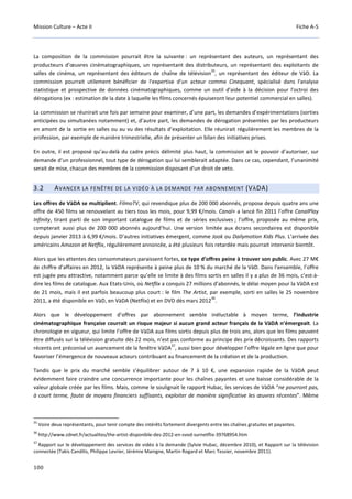 Mission Culture – Acte II Fiche A-5
100
La composition de la commission pourrait être la suivante : un représentant des auteurs, un représentant des
producteurs d’œuvres cinématographiques, un représentant des distributeurs, un représentant des exploitants de
salles de cinéma, un représentant des éditeurs de chaîne de télévision
35
, un représentant des éditeur de VàD. La
commission pourrait utilement bénéficier de l'expertise d'un acteur comme Cinequant, spécialisé dans l'analyse
statistique et prospective de données cinématographiques, comme un outil d'aide à la décision pour l'octroi des
dérogations (ex : estimation de la date à laquelle les films concernés épuiseront leur potentiel commercial en salles).
La commission se réunirait une fois par semaine pour examiner, d’une part, les demandes d’expérimentations (sorties
anticipées ou simultanées notamment) et, d’autre part, les demandes de dérogation présentées par les producteurs
en amont de la sortie en salles ou au vu des résultats d’exploitation. Elle réunirait régulièrement les membres de la
profession, par exemple de manière trimestrielle, afin de présenter un bilan des initiatives prises.
En outre, il est proposé qu’au-delà du cadre précis délimité plus haut, la commission ait le pouvoir d’autoriser, sur
demande d’un professionnel, tout type de dérogation qui lui semblerait adaptée. Dans ce cas, cependant, l’unanimité
serait de mise, chacun des membres de la commission disposant d'un droit de veto.
3.2 AVANCER LA FENÊTRE DE LA VIDÉO À LA DEMANDE PAR ABONNEMENT (VÀDA)
Les offres de VàDA se multiplient. FilmoTV, qui revendique plus de 200 000 abonnés, propose depuis quatre ans une
offre de 450 films se renouvelant au tiers tous les mois, pour 9,99 €/mois. Canal+ a lancé fin 2011 l’offre CanalPlay
Infinity, tirant parti de son important catalogue de films et de séries exclusives ; l’offre, proposée au même prix,
compterait aussi plus de 200 000 abonnés aujourd’hui. Une version limitée aux écrans secondaires est disponible
depuis janvier 2013 à 6,99 €/mois. D’autres initiatives émergent, comme Jook ou Dailymotion Kids Plus. L’arrivée des
américains Amazon et Netflix, régulièrement annoncée, a été plusieurs fois retardée mais pourrait intervenir bientôt.
Alors que les attentes des consommateurs paraissent fortes, ce type d’offres peine à trouver son public. Avec 27 M€
de chiffre d’affaires en 2012, la VàDA représente à peine plus de 10 % du marché de la VàD. Dans l’ensemble, l’offre
est jugée peu attractive, notamment parce qu’elle se limite à des films sortis en salles il y a plus de 36 mois, c’est-à-
dire les films de catalogue. Aux Etats-Unis, où Netflix a conquis 27 millions d’abonnés, le délai moyen pour la VàDA est
de 21 mois, mais il est parfois beaucoup plus court : le film The Artist, par exemple, sorti en salles le 25 novembre
2011, a été disponible en VàD, en VàDA (Netflix) et en DVD dès mars 2012
36
.
Alors que le développement d’offres par abonnement semble inéluctable à moyen terme, l’industrie
cinématographique française courrait un risque majeur si aucun grand acteur français de la VàDA n’émergeait. La
chronologie en vigueur, qui limite l’offre de VàDA aux films sortis depuis plus de trois ans, alors que les films peuvent
être diffusés sur la télévision gratuite dès 22 mois, n’est pas conforme au principe des prix décroissants. Des rapports
récents ont préconisé un avancement de la fenêtre VàDA
37
, aussi bien pour développer l’offre légale en ligne que pour
favoriser l’émergence de nouveaux acteurs contribuant au financement de la création et de la production.
Tandis que le prix du marché semble s’équilibrer autour de 7 à 10 €, une expansion rapide de la VàDA peut
évidemment faire craindre une concurrence importante pour les chaînes payantes et une baisse considérable de la
valeur globale créée par les films. Mais, comme le soulignait le rapport Hubac, les services de VàDA “ne pourront pas,
à court terme, faute de moyens financiers suffisants, exploiter de manière significative les œuvres récentes”. Même
35
Voire deux représentants, pour tenir compte des intérêts fortement divergents entre les chaînes gratuites et payantes.
36
http://www.zdnet.fr/actualites/the-artist-disponible-des-2012-en-svod-surnetflix-39768954.htm
37
Rapport sur le développement des services de vidéo à la demande (Sylvie Hubac, décembre 2010), et Rapport sur la télévision
connectée (Takis Candilis, Philippe Levrier, Jérémie Manigne, Martin Rogard et Marc Tessier, novembre 2011).
 
