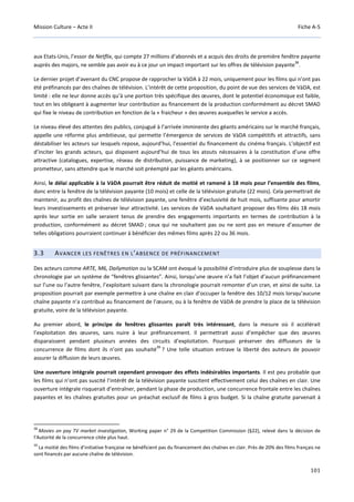 Mission Culture – Acte II Fiche A-5
101
aux Etats-Unis, l’essor de Netflix, qui compte 27 millions d’abonnés et a acquis des droits de première fenêtre payante
auprès des majors, ne semble pas avoir eu à ce jour un impact important sur les offres de télévision payante
38
.
Le dernier projet d’avenant du CNC propose de rapprocher la VàDA à 22 mois, uniquement pour les films qui n’ont pas
été préfinancés par des chaînes de télévision. L’intérêt de cette proposition, du point de vue des services de VàDA, est
limité : elle ne leur donne accès qu’à une portion très spécifique des œuvres, dont le potentiel économique est faible,
tout en les obligeant à augmenter leur contribution au financement de la production conformément au décret SMAD
qui fixe le niveau de contribution en fonction de la « fraicheur » des œuvres auxquelles le service a accès.
Le niveau élevé des attentes des publics, conjugué à l’arrivée imminente des géants américains sur le marché français,
appelle une réforme plus ambitieuse, qui permette l’émergence de services de VàDA compétitifs et attractifs, sans
déstabiliser les acteurs sur lesquels repose, aujourd’hui, l’essentiel du financement du cinéma français. L’objectif est
d’inciter les grands acteurs, qui disposent aujourd’hui de tous les atouts nécessaires à la constitution d’une offre
attractive (catalogues, expertise, réseau de distribution, puissance de marketing), à se positionner sur ce segment
prometteur, sans attendre que le marché soit préempté par les géants américains.
Ainsi, le délai applicable à la VàDA pourrait être réduit de moitié et ramené à 18 mois pour l’ensemble des films,
donc entre la fenêtre de la télévision payante (10 mois) et celle de la télévision gratuite (22 mois). Cela permettrait de
maintenir, au profit des chaînes de télévision payante, une fenêtre d’exclusivité de huit mois, suffisante pour amortir
leurs investissements et préserver leur attractivité. Les services de VàDA souhaitant proposer des films dès 18 mois
après leur sortie en salle seraient tenus de prendre des engagements importants en termes de contribution à la
production, conformément au décret SMAD ; ceux qui ne souhaitent pas ou ne sont pas en mesure d’assumer de
telles obligations pourraient continuer à bénéficier des mêmes films après 22 ou 36 mois.
3.3 AVANCER LES FENÊTRES EN L’ABSENCE DE PRÉFINANCEMENT
Des acteurs comme ARTE, M6, Dailymotion ou la SCAM ont évoqué la possibilité d’introduire plus de souplesse dans la
chronologie par un système de “fenêtres glissantes”. Ainsi, lorsqu’une œuvre n’a fait l’objet d’aucun préfinancement
sur l’une ou l’autre fenêtre, l’exploitant suivant dans la chronologie pourrait remonter d’un cran, et ainsi de suite. La
proposition pourrait par exemple permettre à une chaîne en clair d’occuper la fenêtre des 10/12 mois lorsqu’aucune
chaîne payante n’a contribué au financement de l’œuvre, ou à la fenêtre de VàDA de prendre la place de la télévision
gratuite, voire de la télévision payante.
Au premier abord, le principe de fenêtres glissantes paraît très intéressant, dans la mesure où il accélérait
l’exploitation des œuvres, sans nuire à leur préfinancement. Il permettrait aussi d’empêcher que des œuvres
disparaissent pendant plusieurs années des circuits d’exploitation. Pourquoi préserver des diffuseurs de la
concurrence de films dont ils n’ont pas souhaité
39
? Une telle situation entrave la liberté des auteurs de pouvoir
assurer la diffusion de leurs œuvres.
Une ouverture intégrale pourrait cependant provoquer des effets indésirables importants. Il est peu probable que
les films qui n’ont pas suscité l’intérêt de la télévision payante suscitent effectivement celui des chaînes en clair. Une
ouverture intégrale risquerait d’entraîner, pendant la phase de production, une concurrence frontale entre les chaînes
payantes et les chaînes gratuites pour un préachat exclusif de films à gros budget. Si la chaîne gratuite parvenait à
38
Movies on pay TV market investigation, Working paper n° 29 de la Competition Commission (§22), relevé dans la décision de
l’Autorité de la concurrence citée plus haut.
39
La moitié des films d’initiative française ne bénéficient pas du financement des chaînes en clair. Près de 20% des films français ne
sont financés par aucune chaîne de télévision.
 