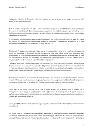 Mission Culture – Acte II Introduction
3
L’adaptation volontaire de l’exception culturelle française, face au numérique et ses usages est, comme disait
quelqu’un, une ardente obligation.
Au fil de ces neuf mois, je crois que, grâce à cette multitude d’échanges et au travail de l’équipe, avec aussi l’apport
des experts du Ministère de la Culture, beaucoup de mes points de vue ont évolué. J’espère que le très large et très
profond état des lieux proposé dans ce rapport servira la réflexion de tous les acteurs et observateurs comme il s’est
révélé formateur pour nous.
Et puis, surtout, je souhaite que ce panorama analytique aide à une meilleure compréhension de la vie, des envies,
des attentes, de l’humeur même, des publics et usagers du numérique, c’est-à-dire tous les habitants de ce pays,
pratiquement sans exception. Les jeunes, bien sûr, mais…pas que ! ;-)
Cela étant, il n’y a qu’une conviction qui n’a pas changé en moi, du début à la fin de ce travail : les monopoles (ou
quasi) sont pernicieux et deviennent un jour ou l’autre de faux amis, même à leur corps défendant. Mais
heureusement, ils n’ont pas de pire ennemi qu’eux mêmes et, comme l’a montré IBM dans les années 1960, et, dans
une certaine mesure, d’autres plus récemment, leur omnipotente suprématie devient un jour leur faiblesse. Tout va
vite, surtout à l’heure du numérique, aujourd’hui et demain plus encore.
C’est Mario Monti, alors commissaire européen à la concurrence, qui disait que quand un opérateur atteint des 90 %
de parts de marché et au delà, cela lui impose des obligations et des devoirs particuliers. C’est toute la question. Et il
ne s’agit pas, ni de près, ni de loin, de discuter l’absolue nécessité de la neutralité du Net, il s’agit de responsabilité vis
à vis de ceux-là mêmes qui ne peuvent vous échapper, même s’ils sourient de bonheur consentant.
Avant de vous laisser avec les conclusions de cette mission qui m’a passionné et dont les enjeux ne me laisseront
jamais indifférent, je vous livre quelques images, quelques souvenirs… un peu comme l’Oncle Paul (dans Spirou) de
mon enfance. Chacun, vous en serez peut être d’accord, trouve quelque résonance avec notre propos.
Février 69 : on va bientôt marcher sur la Lune et André Malraux est à Niamey pour le Sommet de la
Francophonie : « En un temps, dit-il, où les empires morts ont fait place à de vastes républiques de l’esprit, nous vivons
la plus grande révolution culturelle de l’Histoire avec la distribution mondiale des œuvres. La civilisation des Machines
est aussi celle des Machines à rêves. »
Mexico, juillet 82 : le fameux discours de Jack Lang qui appelle à la Résistance Culturelle face à l’impérialisme financier
et intellectuel.
Plus bizarre, juillet 97 : Louis Roncin, brillant ingénieur et Président du Syndicat National de la Télématique, reproche à
Lionel Jospin, Premier ministre, d’avoir incité France Telecom à engager la transition du Minitel vers l’Internet. Dans le
Minitel, tout est parfait, sauf le terminal, un peu dépassé, disait en substance M. Roncin. Mais surtout, il ajoutait (je le
 