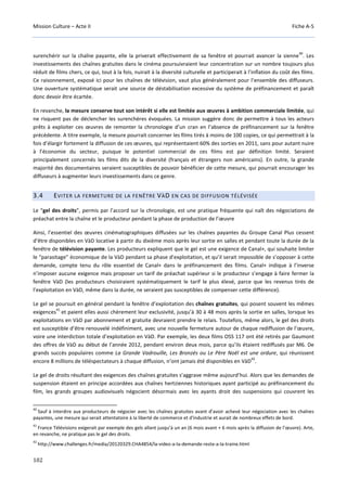 Mission Culture – Acte II Fiche A-5
102
surenchérir sur la chaîne payante, elle la priverait effectivement de sa fenêtre et pourrait avancer la sienne
40
. Les
investissements des chaînes gratuites dans le cinéma poursuivraient leur concentration sur un nombre toujours plus
réduit de films chers, ce qui, tout à la fois, nuirait à la diversité culturelle et participerait à l’inflation du coût des films.
Ce raisonnement, exposé ici pour les chaînes de télévision, vaut plus généralement pour l’ensemble des diffuseurs.
Une ouverture systématique serait une source de déstabilisation excessive du système de préfinancement et paraît
donc devoir être écartée.
En revanche, la mesure conserve tout son intérêt si elle est limitée aux œuvres à ambition commerciale limitée, qui
ne risquent pas de déclencher les surenchères évoquées. La mission suggère donc de permettre à tous les acteurs
prêts à exploiter ces œuvres de remonter la chronologie d’un cran en l’absence de préfinancement sur la fenêtre
précédente. A titre exemple, la mesure pourrait concerner les films tirés à moins de 100 copies, ce qui permettrait à la
fois d’élargir fortement la diffusion de ces œuvres, qui représentaient 60% des sorties en 2011, sans pour autant nuire
à l’économie du secteur, puisque le potentiel commercial de ces films est par définition limité. Seraient
principalement concernés les films dits de la diversité (français et étrangers non américains). En outre, la grande
majorité des documentaires seraient susceptibles de pouvoir bénéficier de cette mesure, qui pourrait encourager les
diffuseurs à augmenter leurs investissements dans ce genre.
3.4 EVITER LA FERMETURE DE LA FENÊTRE VÀD EN CAS DE DIFFUSION TÉLÉVISÉE
Le “gel des droits”, permis par l’accord sur la chronologie, est une pratique fréquente qui naît des négociations de
préachat entre la chaîne et le producteur pendant la phase de production de l’œuvre
Ainsi, l’essentiel des œuvres cinématographiques diffusées sur les chaînes payantes du Groupe Canal Plus cessent
d’être disponibles en VàD locative à partir du dixième mois après leur sortie en salles et pendant toute la durée de la
fenêtre de télévision payante. Les producteurs expliquent que le gel est une exigence de Canal+, qui souhaite limiter
le “parasitage” économique de la VàD pendant sa phase d’exploitation, et qu’il serait impossible de s’opposer à cette
demande, compte tenu du rôle essentiel de Canal+ dans le préfinancement des films. Canal+ indique à l’inverse
n’imposer aucune exigence mais proposer un tarif de préachat supérieur si le producteur s’engage à faire fermer la
fenêtre VàD (les producteurs choisiraient systématiquement le tarif le plus élevé, parce que les revenus tirés de
l’exploitation en VàD, même dans la durée, ne seraient pas susceptibles de compenser cette différence).
Le gel se poursuit en général pendant la fenêtre d’exploitation des chaînes gratuites, qui posent souvent les mêmes
exigences
41
et paient elles aussi chèrement leur exclusivité, jusqu’à 30 à 48 mois après la sortie en salles, lorsque les
exploitations en VàD par abonnement et gratuite devraient prendre le relais. Toutefois, même alors, le gel des droits
est susceptible d’être renouvelé indéfiniment, avec une nouvelle fermeture autour de chaque rediffusion de l’œuvre,
voire une interdiction totale d’exploitation en VàD. Par exemple, les deux films OSS 117 ont été retirés par Gaumont
des offres de VàD au début de l’année 2012, pendant environ deux mois, parce qu’ils étaient rediffusés par M6. De
grands succès populaires comme La Grande Vadrouille, Les Bronzés ou Le Père Noël est une ordure, qui réunissent
encore 8 millions de téléspectateurs à chaque diffusion, n’ont jamais été disponibles en VàD
42
.
Le gel de droits résultant des exigences des chaînes gratuites s’aggrave même aujourd’hui. Alors que les demandes de
suspension étaient en principe accordées aux chaînes hertziennes historiques ayant participé au préfinancement du
film, les grands groupes audiovisuels négocient désormais avec les ayants droit des suspensions qui couvrent les
40
Sauf à interdire aux producteurs de négocier avec les chaînes gratuites avant d’avoir achevé leur négociation avec les chaînes
payantes, une mesure qui serait attentatoire à la liberté de commerce et d'industrie et aurait de nombreux effets de bord.
41
France Télévisions exigerait par exemple des gels allant jusqu’à un an (6 mois avant + 6 mois après la diffusion de l’œuvre). Arte,
en revanche, ne pratique pas le gel des droits.
42
http://www.challenges.fr/media/20120329.CHA4854/la-video-a-la-demande-reste-a-la-traine.html
 