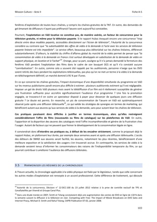 Mission Culture – Acte II Fiche A-5
103
fenêtres d’exploitation de toutes leurs chaînes, y compris les chaînes gratuites de la TNT. En outre, des demandes de
gel émanant de diffuseurs n’ayant pas préfinancé l’œuvre sont aujourd’hui constatées.
Pourtant, l’exploitation en VàD locative ne constitue pas, de manière avérée, un facteur de concurrence pour la
télévision gratuite, ni même pour la télévision payante. Si le rapport Hubac évoquait encore une concurrence “trop
directe entre deux modèles payants, accessibles directement sur l’écran de télévision”, l’Autorité de la concurrence
considère au contraire que “la substituabilité des offres de vidéo à la demande à l’acte avec les services de télévision
payante linéaire est très imparfaite”. Le service offert, beaucoup plus éditorialisé sur les chaînes linéaires, différerait
substantiellement. D’ailleurs, la stabilité du chiffre d’affaires global du marché de la vidéo permet de penser que “la
consommation de vidéo à la demande en France s’est surtout développée en substitution de la demande de vidéo en
support physique, en location et à l’achat”
43
. Orange, pour sa part, souligne qu’il n’a jamais demandé la fermeture des
fenêtres VàD pendant l’exploitation des films dans le cadre de son bouquet OCS et qu’il n’a constaté aucune
“cannibalisation”. En outre, comme cela a souvent été rappelé par les auditionnés, personne n’exige que les DVD
soient retirés des bacs pendant les exploitations télévisuelles, pas plus qu’on ne met un terme à la vidéo à la demande
en téléchargement définitif, un marché dominé à 95 % par iTunes.
En ce qui concerne les chaînes gratuites, l’impact économique d’une disponibilité simultanée du programme en VàD
sur les revenus publicitaires paraît encore plus difficile à estimer ; plusieurs auditionnés estiment qu’il est négligeable.
Imposer un gel de droits VàD plusieurs mois avant la télédiffusion d’un film est-il réellement susceptible de générer
une frustration suffisante pour accroître significativement l’audience d’un programme ? Une fois la promotion
engagée, se trouvera-t-il en outre un spectateur disposé à payer pour devancer de quelques jours une diffusion
gratuite ? Le doute est permis. En revanche, un pic de consommation de l’œuvre en VàD est systématiquement
observé juste après une diffusion télévisuelle
44
, ce qui valide les stratégies de synergies en termes de marketing, qui
bénéficient autant aux œuvres qu’aux services de vidéo à la demande, sans pour autant léser les chaînes de télévision.
Ces pratiques paraissent donc difficiles à justifier en termes économiques, alors qu’elles restreignent
considérablement l’offre de films (nouveautés ou films de catalogue) sur les plateformes de VàD. En outre,
l’apparition et la disparition des œuvres des catalogues rend l’offre incompréhensible et génère de la frustration chez
l’usager. Autant de facteurs qui ne peuvent que freiner le développement de la consommation légale en ligne.
Il conviendrait donc d’interdire ces pratiques ou, à défaut de les encadrer strictement, comme le proposait déjà le
rapport Hubac, en plafonnant leur durée, par exemple deux semaines avant et après une diffusion télévisuelle. L’accès
des éditeurs de SMAD aux œuvres serait facilité, les œuvres, notamment les plus récentes, bénéficieraient d’une
meilleure exposition et la satisfaction des usagers s’en trouverait accrue. En contrepartie, les services de vidéo à la
demande seraient tenus d’informer les consommateurs des raisons de l’indisponibilité temporaire du film, ce qui
pourrait contribuer à améliorer l’audience des diffusions télévisées.
3.5 HARMONISER LES RÉGIMES DE LA CHRONOLOGIE
A l’heure actuelle, la chronologie applicable à la vidéo physique est fixée par le législateur, tandis que celle concernant
les autres modes d’exploitation est renvoyée à un accord professionnel. Cette différence de traitement, qui découle
43
Autorité de la concurrence, Décision n° 12-DCC-100 du 23 juillet 2012 relative à la prise de contrôle exclusif de TPS et
CanalSatellite par Vivendi et Groupe Canal Plus.
44
Dans une étude menée en 2007, Smith et Telang constataient déjà une augmentation des ventes de DVD en ligne de 118 % dans
la semaine suivant la diffusion à la télévision en clair. Competing with Free: The Impact of Movie Broadcasts on DVD Sales and
Internet Piracy, Michael D. Smith and Rahul Telang, CAPRI Publication 07-02, janvier 2008.
 